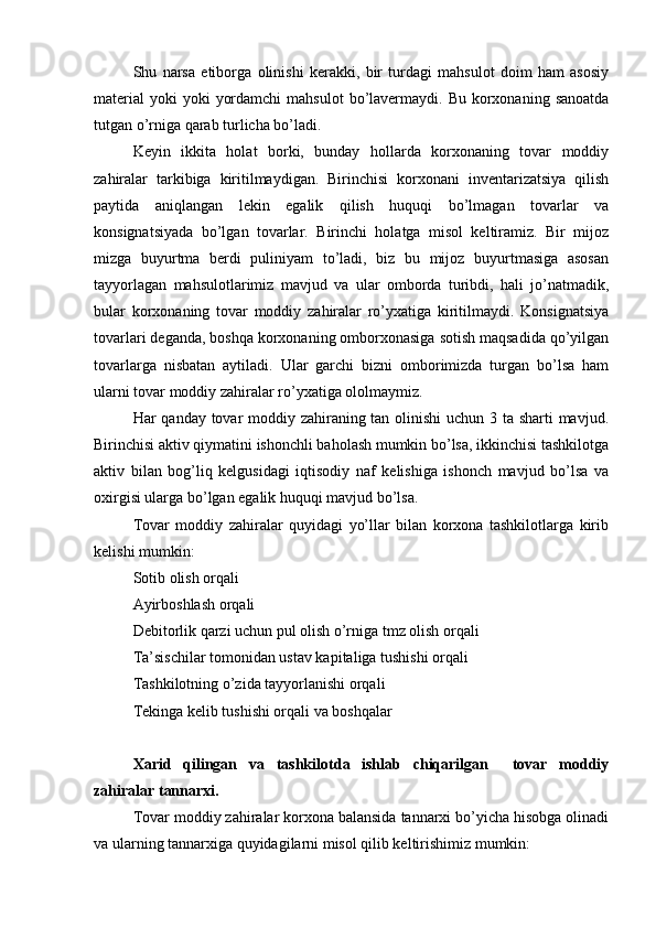 Shu   narsa   etiborga   olinishi   kerakki,   bir   turdagi   mahsulot   doim   ham   asosiy
material  yoki  yoki   yordamchi  mahsulot  bo’lavermaydi.  Bu  korxonaning  sanoatda
tutgan o’rniga qarab turlicha bo’ladi. 
Keyin   ikkita   holat   borki,   bunday   hollarda   korxonaning   tovar   moddiy
zahiralar   tarkibiga   kiritilmaydigan.   Birinchisi   korxonani   inventarizatsiya   qilish
paytida   aniqlangan   lekin   egalik   qilish   huquqi   bo’lmagan   tovarlar   va
konsignatsiyada   bo’lgan   tovarlar.   Birinchi   holatga   misol   keltiramiz.   Bir   mijoz
mizga   buyurtma   berdi   puliniyam   to’ladi,   biz   bu   mijoz   buyurtmasiga   asosan
tayyorlagan   mahsulotlarimiz   mavjud   va   ular   omborda   turibdi,   hali   jo’natmadik,
bular   korxonaning   tovar   moddiy   zahiralar   ro’yxatiga   kiritilmaydi.   Konsignatsiya
tovarlari deganda, boshqa korxonaning omborxonasiga sotish maqsadida qo’yilgan
tovarlarga   nisbatan   aytiladi.   Ular   garchi   bizni   omborimizda   turgan   bo’lsa   ham
ularni tovar moddiy zahiralar ro’yxatiga ololmaymiz.
Har qanday tovar moddiy zahiraning tan olinishi  uchun 3 ta sharti mavjud.
Birinchisi aktiv qiymatini ishonchli baholash mumkin bo’lsa, ikkinchisi tashkilotga
aktiv   bilan   bog’liq   kelgusidagi   iqtisodiy   naf   kelishiga   ishonch   mavjud   bo’lsa   va
oxirgisi ularga bo’lgan egalik huquqi mavjud bo’lsa.
Tovar   moddiy   zahiralar   quyidagi   yo’llar   bilan   korxona   tashkilotlarga   kirib
kelishi mumkin:
Sotib olish orqali
Ayirboshlash orqali
Debitorlik qarzi uchun pul olish o’rniga tmz olish orqali
Ta’sischilar tomonidan ustav kapitaliga tushishi orqali
Tashkilotning o’zida tayyorlanishi orqali
Tekinga kelib tushishi orqali va boshqalar
Xarid   qilingan   va   tashkilotda   ishlab   chiqarilgan     tovar   moddiy
zahiralar tannarxi.
Tovar moddiy zahiralar korxona balansida tannarxi bo’yicha hisobga olinadi
va ularning tannarxiga quyidagilarni misol qilib keltirishimiz mumkin: 