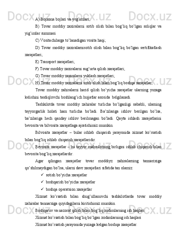 A) Bojxona bojlari va yeg’imlari; 
B)   Tovar   moddiy   zaxiralarni   sotib   olish   bilan   bog’liq   bo’lgan   soliqlar   va
yig’imlar summasi 
C) Vositachilarga to’lanadigan vosita haqi; 
D)   Tovar   moddiy   zaxiralarnisotib   olish   bilan   bog’liq   bo’lgan   sertifikatlash
xarajatlari; 
E) Transport xarajatlari; 
F) Tovar moddiy zaxiralarni sug’urta qilish xarajatlari; 
G) Tovar moddiy zaxiralarni yuklash xarajatlari; 
H) Tovar moddiy zaxiralarni sotib olish bilan bog’liq boshqa xarajatlar;
Tovar   moddiy   zahiralarni   harid   qilish   bo’yicha   xarajatlar   ularning   yuzaga
kelishini tasdiqlovchi boshlang’ich hujjatlar asosida  belgilanadi.
Tashkilotda   tovar   moddiy   zahiralar   turlicha   bo’lganligi   sababli,   ularning
tayyorgarlik   holati   ham   turlicha   bo’ladi.   Ba’zilariga   ishlov   berilgan   bo’lsa,
ba’zilariga   hech   qanday   ishlov   berilmagan   bo’ladi.   Qayta   ishlash   xarajatlarini
bevosita va bilvosita xarajatlaga ajratishimiz mumkin.
Bilvosita   xarajatlar   –   bular   ishlab   chiqarish   jarayonida   xizmat   ko’rsatish
bilan bog’liq ishlab chiqarish xarajatlaridir.
Bevosita xarajatlar – bu tayyor mahsulotning birligini ishlab chiqarish bilan
bevosita bog’liq xarajatlardir.
Agar   qilingan   xarajatlar   tovar   moddiyz   zahiralarning   tannarixiga
qo’shilmaydigan bo’lsa, ularni davr xarajatlari sifatida tan olamiz:
 sotish bo’yicha xarajatlar
 boshqarish bo’yicha xarajatlar
 boshqa operatsion xarajatlar
Xizmat   ko’rsatish   bilan   shug’ullanuvchi   tashkilotlarda   tovar   moddiy
zahiralar tannarxiga quyidagilarni kiritishimiz mumkin.
Boshqaruv va nazorat qilish bilan bog’liq xodimlarning ish haqlari
Xizmat ko’rsatish bilan bog’liq bo’lgan xodimlarning ish haqlari 
Xizmat ko’rsatish jarayonida yuzaga kelgan boshqa xarajatlar.