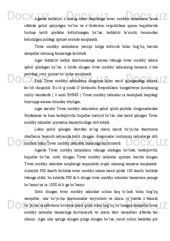 Agarda   tashkilot   o’zining   ustav   kapitaliga   tovar   moddiy   zahiralarni   hissa
sifatida   qabul   qilayotgan   bo’lsa   va   o’zbekiston   respublikasi   qonun   hujjatlarida
boshqa   tartib   qoidalar   keltirilmagan   bo’lsa,   tashkilot   ta’sischi   tomonidan
kelishilgan puldagi qiymat asosida aniqlanadi.
Tovar   moddiy   zahiralarni   yaroqli   holga   keltirish   bilan   bog’liq   barcha
xarajatlar ularning tannarxiga kiritiladi.
Agar   tashkilot   hadya   shartnomasiga   asosan   tekinga   tovar   moddiy   zahira
qabul   qiladigan   bo’lsa,   u   holda   olingan   tovar   moddiy   zahiraning   tannarxi   o’sha
paytdagi joriy qiymat bo’yicha aniqlanadi.
Endi   Tovar   moddiy   zahiralarni   chegirma   bilan   xarid   qilingandagi   holatni
ko’rib chiqaylik. Bu to’g’risida O’zbekisotn Respublikasi  buxgalteriya hisobining
milliy standardti ( 4-sonli BHMS ) Tovar moddiy zahiralar ni tasdiqlash haqidagi
buyruqqa asosan shunday deyilgan.
Agar xaridor Tovar moddiy zahiralarni qabul qilish paytida chegirmalardan
foydalansa va buni tasdiqlovchi hujjatlar mavjud bo’lsa, ular harid qilingan Tovar
moddiy zahiralar qiymatini kamaytirishga olib keladi.
Lekin   qabul   qilingan   davrdan   so’ng   ularni   haridi   bo’yicha   shartnoma
shartlarini bajarish natijasida kelib chiqgan chegirmalar moliyaviy natijalarga olib
boriladi lekin Tovar moddiy zahiralar tannaxiga kiritilmaydi. 
Agarda   Tovar   moddiy   zahiralarni   tekinga   oladigan   bo’lsak,   tasdiqlovchi
hujjatlar   bo’lsa,   sotib   olingan   Tovar   moddiy   zahiralar   qiymati   barcha   olingan
Tovar moddiy zahiralar miqdoriga taqsimlash orqali ularning tannarxi aniqlanadi.
Aytaylik 900 shartli birlikda tovar moddiy zahira harid qildik 100 shartli birlikda
tekinga oldik, bu holatda 900 sh.b olinga tovar moddiy zahiralar tannarxini jamiga
bo’lamiz ya’ni 1000 sh.b ga bo’lamiz. 
Sotib   olingan   tovar   moddiy   zahiralar   uchun   haq   to’lash   bilan   bog’liq
xarajatlar,   ular   bo’yicha   shartnomalar   tayyorlash   va   ularni   ro’yxatda   o’tkazish
bo’yicha va aktivlarni bevosita xarid qilish bilan bog’liq bo’lmagan xarajatlar tovar
moddiy   zahiralar   tannarxiga   kiritilmaydi   va   ularni   davr   xarajatlari   sifatida   tan
olamiz.  Agar   ular   qarzga  olingan   pulga   olingan   bo’lsa,   misol   uchun   bankdan   pul 