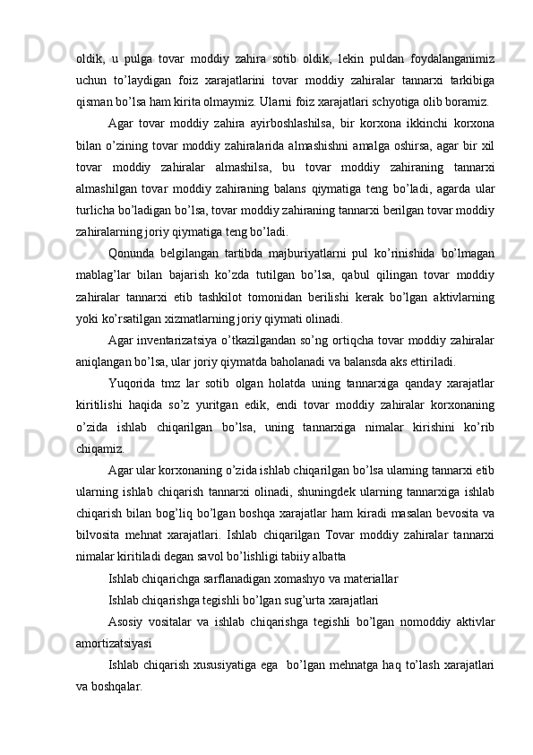 oldik,   u   pulga   tovar   moddiy   zahira   sotib   oldik,   lekin   puldan   foydalanganimiz
uchun   to’laydigan   foiz   xarajatlarini   tovar   moddiy   zahiralar   tannarxi   tarkibiga
qisman bo’lsa ham kirita olmaymiz. Ularni foiz xarajatlari schyotiga olib boramiz.
Agar   tovar   moddiy   zahira   ayirboshlashilsa,   bir   korxona   ikkinchi   korxona
bilan  o’zining  tovar   moddiy   zahiralarida   almashishni   amalga  oshirsa,   agar   bir   xil
tovar   moddiy   zahiralar   almashilsa,   bu   tovar   moddiy   zahiraning   tannarxi
almashilgan   tovar   moddiy   zahiraning   balans   qiymatiga   teng   bo’ladi,   agarda   ular
turlicha bo’ladigan bo’lsa, tovar moddiy zahiraning tannarxi berilgan tovar moddiy
zahiralarning joriy qiymatiga teng bo’ladi.
Qonunda   belgilangan   tartibda   majburiyatlarni   pul   ko’rinishida   bo’lmagan
mablag’lar   bilan   bajarish   ko’zda   tutilgan   bo’lsa,   qabul   qilingan   tovar   moddiy
zahiralar   tannarxi   etib   tashkilot   tomonidan   berilishi   kerak   bo’lgan   aktivlarning
yoki ko’rsatilgan xizmatlarning joriy qiymati olinadi.
Agar  inventarizatsiya  o’tkazilgandan  so’ng ortiqcha tovar   moddiy  zahiralar
aniqlangan bo’lsa, ular joriy qiymatda baholanadi va balansda aks ettiriladi.
Yuqorida   tmz   lar   sotib   olgan   holatda   uning   tannarxiga   qanday   xarajatlar
kiritilishi   haqida   so’z   yuritgan   edik,   endi   tovar   moddiy   zahiralar   korxonaning
o’zida   ishlab   chiqarilgan   bo’lsa,   uning   tannarxiga   nimalar   kirishini   ko’rib
chiqamiz.
Agar ular korxonaning o’zida ishlab chiqarilgan bo’lsa ularning tannarxi etib
ularning   ishlab   chiqarish   tannarxi   olinadi,   shuningdek   ularning   tannarxiga   ishlab
chiqarish  bilan  bog’liq  bo’lgan  boshqa   xarajatlar  ham  kiradi  masalan   bevosita   va
bilvosita   mehnat   xarajatlari.   Ishlab   chiqarilgan   Tovar   moddiy   zahiralar   tannarxi
nimalar kiritiladi degan savol bo’lishligi tabiiy albatta
Ishlab chiqarichga sarflanadigan xomashyo va materiallar
Ishlab chiqarishga tegishli bo’lgan sug’urta xarajatlari
Asosiy   vositalar   va   ishlab   chiqarishga   tegishli   bo’lgan   nomoddiy   aktivlar
amortizatsiyasi
Ishlab  chiqarish  xususiyatiga  ega     bo’lgan  mehnatga   haq  to’lash   xarajatlari
va boshqalar. 