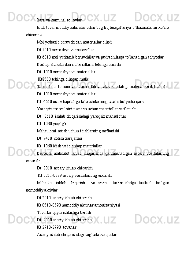 Ijara va komunal to’lovlar
Endi tovar moddiy zahiralar bilan bog’liq buxgalteriya o’tkazmalarini ko’rib
chiqamiz.
Mol yetkazib beruvchidan materiallar olindi 
Dt 1010 xomashyo va materiallar
Kt 6010 mol yetkazib beruvchilar va pudrachilarga to’lanadigan schyotlar
Boshqa shaxslardan materiallarni tekinga olinishi
Dt  1010 xomashyo va materiallar
 Kt8530 tekinga olingan mulk
Ta’sischilar tomonidan ulush sifatida ustav kapitaliga material kelib tushishi
Dt  1010 xomashyo va materiallar
Kt  4610 ustav kapitaliga ta’sischilarning ulushi bo’yicha qarzi
Yaroqsiz mahsulotni tuzatish uchun materiallar sarflanishi 
Dt   2610  ishlab chiqarishdagi yaroqsiz mahsulotlar
Kt  1030 yoqilg’i
Mahsulotni sotish uchun idishlarning sarflanishi
Dt  9410  sotish xarajatlari
Kt  1060 idish va idishbop materiallar
Bevosita   mahsulot   ishlab   chiqarishda   qantnashadigan   asosiy   vositalarning
eskirishi
Dt  2010  asosiy ishlab chiqarish
 Kt 0211-0299 asosiy vositalarning eskirishi
Mahsulot   ishlab   chiqarish     va   xizmat   ko’rsatishdga   taalluqli   bo’lgan
nomoddiy aktivlar
Dt 2010  asosiy ishlab chiqarish
Kt 0510-0590 nomoddiy aktivlar amortizatsiyasi
Tovarlar qayta ishlashga berildi
Dt  2010 asosiy ishlab chiqarish
Kt 2910-2990  tovarlar
Asosiy ishlab chiqarishdagi sug’urta xarajatlari