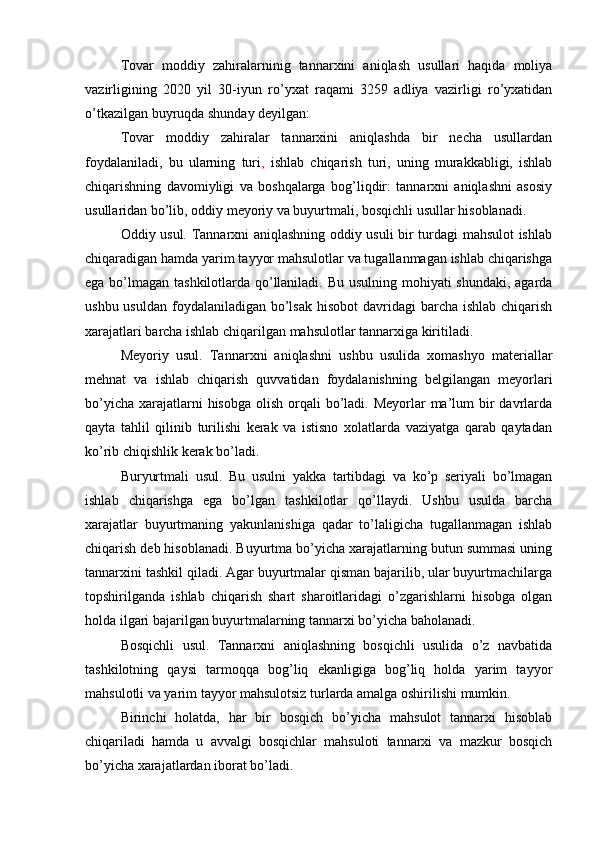 Tovar   moddiy   zahiralarninig   tannarxini   aniqlash   usullari   haqida   moliya
vazirligining   2020   yil   30-iyun   ro’yxat   raqami   3259   adliya   vazirligi   ro’yxatidan
o’tkazilgan buyruqda shunday deyilgan:
Tovar   moddiy   zahiralar   tannarxini   aniqlashda   bir   necha   usullardan
foydalaniladi,   bu   ularning   turi ,   ishlab   chiqarish   turi,   uning   murakkabligi,   ishlab
chiqarishning   davomiyligi   va   boshqalarga   bog’liqdir:   tannarxni   aniqlashni   asosiy
usullaridan bo’lib, oddiy meyoriy va buyurtmali, bosqichli usullar hisoblanadi.
Oddiy usul. Tannarxni aniqlashning oddiy usuli bir turdagi mahsulot ishlab
chiqaradigan hamda yarim tayyor mahsulotlar va tugallanmagan ishlab chiqarishga
ega bo’lmagan tashkilotlarda qo’llaniladi. Bu usulning mohiyati  shundaki, agarda
ushbu usuldan  foydalaniladigan  bo’lsak  hisobot  davridagi  barcha ishlab  chiqarish
xarajatlari barcha ishlab chiqarilgan mahsulotlar tannarxiga kiritiladi. 
Meyoriy   usul.   Tannarxni   aniqlashni   ushbu   usulida   xomashyo   materiallar
mehnat   va   ishlab   chiqarish   quvvatidan   foydalanishning   belgilangan   meyorlari
bo’yicha  xarajatlarni  hisobga  olish orqali  bo’ladi. Meyorlar  ma’lum  bir  davrlarda
qayta   tahlil   qilinib   turilishi   kerak   va   istisno   xolatlarda   vaziyatga   qarab   qaytadan
ko’rib chiqishlik kerak bo’ladi.
Buryurtmali   usul.   Bu   usulni   yakka   tartibdagi   va   ko’p   seriyali   bo’lmagan
ishlab   chiqarishga   ega   bo’lgan   tashkilotlar   qo’llaydi.   Ushbu   usulda   barcha
xarajatlar   buyurtmaning   yakunlanishiga   qadar   to’laligicha   tugallanmagan   ishlab
chiqarish deb hisoblanadi. Buyurtma bo’yicha xarajatlarning butun summasi uning
tannarxini tashkil qiladi. Agar buyurtmalar qisman bajarilib, ular buyurtmachilarga
topshirilganda   ishlab   chiqarish   shart   sharoitlaridagi   o’zgarishlarni   hisobga   olgan
holda ilgari bajarilgan buyurtmalarning tannarxi bo’yicha baholanadi.
Bosqichli   usul.   Tannarxni   aniqlashning   bosqichli   usulida   o’z   navbatida
tashkilotning   qaysi   tarmoqqa   bog’liq   ekanligiga   bog’liq   holda   yarim   tayyor
mahsulotli va yarim tayyor mahsulotsiz turlarda amalga oshirilishi mumkin. 
Birinchi   holatda,   har   bir   bosqich   bo’yicha   mahsulot   tannarxi   hisoblab
chiqariladi   hamda   u   avvalgi   bosqichlar   mahsuloti   tannarxi   va   mazkur   bosqich
bo’yicha xarajatlardan iborat bo’ladi.  