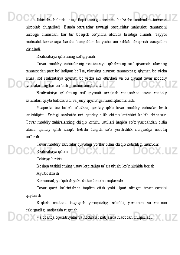 Ikkinchi   holatda   esa,   faqat   oxirgi   bosqich   bo’yicha   mahsulot   tannarxi
hisoblab   chiqariladi.   Bunda   xarajatlar   avvalgi   bosqichlar   mahsuloti   tannarxini
hisobga   olmasdan,   har   bir   bosqich   bo’yicha   alohida   hisobga   olinadi.   Tayyor
mahsulot   tannarxiga   barcha   bosqichlar   bo’yicha   uni   ishlab   chiqarish   xarajatlari
kiritiladi.
Realizatsiya qilishning sof qiymati. 
Tovar   moddiy   zahiralarnig   realizatsiya   qilishining   sof   qiyamati   ularning
tannarxidan past bo’ladigan bo’lsa, ularning qiymati tannarxdagi qiymati bo’yicha
emas,   sof   realizatsiya   qiymati   bo’yicha   aks   ettiriladi   va   bu   qiymat   tovar   moddiy
zahiralarning har bir birligi uchun aniqlanadi.
Realizatsiya   qilishning   sof   qiymati   aniqlash   maqsadida   tovar   moddiy
zahiralari qayta baholanadi va joriy qiymatga muofiqlashtiriladi.
Yuqorida   biz   ko’rib   o’tdikki,   qanday   qilib   tovar   moddiy   zahiralar   kirib
kelishligini.   Endigi   navbatda   uni   qanday   qilib   chiqib   ketishini   ko’rib   chiqamiz.
Tovar   moddiy   zahiralarning   chiqib   ketishi   usullari   haqida   so’z   yuritishdan   oldin
ularni   qanday   qilib   chiqib   ketishi   haqida   so’z   yuritishlik   maqsadga   muofiq
bo’lardi.
Tovar moddiy zahiralar quyidagi yo’llar bilan chiqib ketishligi mumkin:
Realizatsiya qilish
Tekinga berish
Boshqa tashkilotning ustav kapitaliga ta’sis ulushi ko’rinishida berish
Ayirboshlash
Kamomad, yo’qotish yoki shikastlanish aniqlanishi
Tovar   qarzi   ko’rinishida   taqdim   etish   yoki   ilgari   olingan   tovar   qarzini
qaytarish
Saqlash   muddati   tugagach   yaroqsizligi   sababli,   jismonan   va   ma’nan
eskirganligi natijasida tugatish
Va boshqa operatsiyalar va hodisalar natijasida hisobdan chiqariladi. 