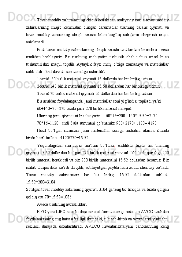 Tovar moddiy zahiralarning chiqib ketishidan moliyaviy natija tovar moddiy
zahiralarning   chiqib   ketishidan   olingan   daromadlar   ularning   balans   qiymati   va
tovar   moddiy   zahiraning   chiqib   ketishi   bilan   bog’liq   soliqlarni   chegirish   orqali
aniqlanadi.
Endi  tovar   moddiy  zahiralarning  chiqib  ketishi   usullaridan  birinchisi   aveco
usulidan   boshlaymiz.   Bu   usulning   mohiyatini   tushunib   olish   uchun   misol   bilan
tushuntirishni maqul  topdik. Aytaylik fayz   mchj o’ziga xomashyo  va materiallar
sotib oldi.  3xil davrda xarid amalga oshirildi\
1-xarid  60 birlik material  qiymati 15 dollarda har bir birligi uchun
2-xarid 140 birlik material qiymati 15.50 dollardan har bir birligi uchun
3-xarid 70 birlik material qiymati 16 dollardan har bir birligi uchun
Bu usuldan foydalanganda  jami materiallar soni yig’indisi topiladi ya’ni 
60+140+70=270 bizda jami 270 birlik material mavjud. 
Ularning jami qiymatini hisoblaymiz:    60*15=900   140*15.50=2170
70*16=1120   endi 3 ala summani qo’shamiz: 900+2170+1120= 4190 
Hosil   bo’lgan   summani   jami   materiallar   soniga   nisbatini   olamiz   shunda
bizda hosil bo’ladi: 4190/270=15.52 
Yuqoridagidan   shu   narsa   ma’lum   bo’ldiki ,   endilikda   bizda   har   birining
qiymati 15.52 dollardan bo’lgan 270 birlik material mavjud. Ishlab chiqarishga 200
birlik material kerak edi va biz 200 birlik materialni 15.52 dollardan beramiz. Biz
ishlab chiqarishda ko’rib chiqdik, sotilayotgan paytda ham xuddi shunday bo’ladi.
Tovar   moddiy   zahiramizni   har   bir   birligi   15.52   dollardan   sotiladi.
15.52*200=3104
Sotilgan tovar moddiy zahiraning qiymati 3104 ga teng bo’lmoqda va bizda qolgan
qoldiq esa 70*15.52=1086 
Aveco usulining avfzalliklari
FIFO yoki LIFO kabi boshqa xarajat formulalariga nisbatan AVCO usulidan
foydalanishning eng katta afzalligi shundaki, u hisob-kitob va yozuvlarni yuritishni
sezilarli   darajada   osonlashtiradi   AVECO   inventarizatsiyani   baholashning   keng