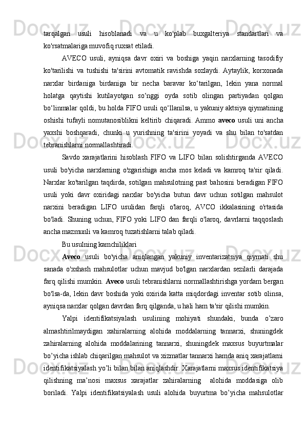 tarqalgan   usuli   hisoblanadi   va   u   ko'plab   buxgalteriya   standartlari   va
ko'rsatmalariga muvofiq ruxsat etiladi.
AVECO   usuli,   ayniqsa   davr   oxiri   va   boshiga   yaqin   narxlarning   tasodifiy
ko'tarilishi   va   tushishi   ta'sirini   avtomatik   ravishda   sozlaydi.   Aytaylik,   korxonada
narxlar   birdaniga   birdaniga   bir   necha   baravar   ko‘tarilgan,   lekin   yana   normal
holatga   qaytishi   kutilayotgan   so‘nggi   oyda   sotib   olingan   partiyadan   qolgan
bo‘linmalar qoldi, bu holda FIFO usuli qo‘llanilsa, u yakuniy aktsiya qiymatining
oshishi   tufayli   nomutanosiblikni   keltirib   chiqaradi.   Ammo   aveco   usuli   uni   ancha
yaxshi   boshqaradi,   chunki   u   yurishning   ta'sirini   yoyadi   va   shu   bilan   to'satdan
tebranishlarni normallashtiradi.
Savdo   xarajatlarini   hisoblash   FIFO   va   LIFO   bilan   solishtirganda   AVECO
usuli   bo'yicha   narxlarning   o'zgarishiga   ancha   mos   keladi   va   kamroq   ta'sir   qiladi.
Narxlar  ko'tarilgan  taqdirda,  sotilgan  mahsulotning   past  bahosini   beradigan  FIFO
usuli   yoki   davr   oxiridagi   narxlar   bo'yicha   butun   davr   uchun   sotilgan   mahsulot
narxini   beradigan   LIFO   usulidan   farqli   o'laroq,   AVCO   ikkalasining   o'rtasida
bo'ladi.   Shuning   uchun,   FIFO   yoki   LIFO   dan   farqli   o'laroq,   davrlarni   taqqoslash
ancha mazmunli va kamroq tuzatishlarni talab qiladi.
Bu usulning kamchiliklari
Aveco   usuli   bo'yicha   aniqlangan   yakuniy   inventarizatsiya   qiymati   shu
sanada   o'xshash   mahsulotlar   uchun   mavjud   bo'lgan   narxlardan   sezilarli   darajada
farq qilishi mumkin.   Aveco  usuli tebranishlarni normallashtirishga yordam bergan
bo'lsa-da,   lekin   davr   boshida   yoki   oxirida   katta   miqdordagi   inventar   sotib   olinsa,
ayniqsa narxlar qolgan davrdan farq qilganda, u hali ham ta'sir qilishi mumkin.
Yalpi   identifikatsiyalash   usulining   mohiyati   shundaki,   bunda   o’zaro
almashtirilmaydigan   xahiralarning   alohida   moddalarning   tannarxi,   shuningdek
zahiralarning   alohida   moddalarining   tannarxi,   shuningdek   maxsus   buyurtmalar
bo’yicha ishlab chiqarilgan mahsulot va xizmatlar tannarxi hamda aniq xarajatlarni
identifikatsiyalash yo’li bilan bilan aniqlashdir. Xarajatlarni maxsus identifikatsiya
qilishning   ma’nosi   maxsus   xarajatlar   zahiralarning     alohida   moddasiga   olib
boriladi.   Yalpi   identifikatsiyalash   usuli   alohida   buyurtma   bo’yicha   mahsulotlar 