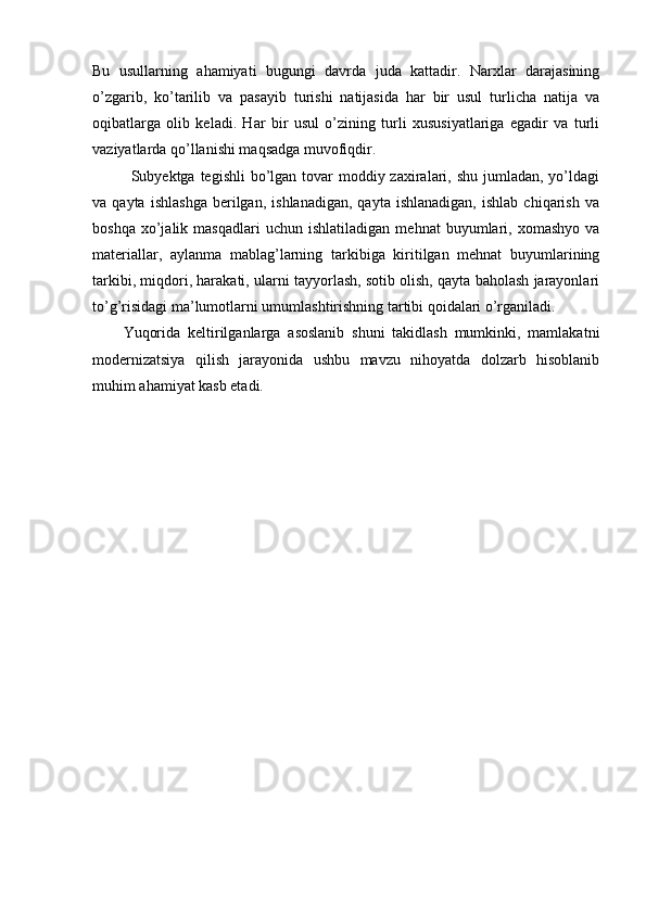 Bu   usullarning   ahamiyati   bugungi   davrda   juda   kattadir.   Narxlar   darajasining
o’zgarib,   ko’tarilib   va   pasayib   turishi   natijasida   har   bir   usul   turlicha   natija   va
oqibatlarga   olib   keladi.   Har   bir   usul   o’zining   turli   xususiyatlariga   egadir   va   turli
vaziyatlarda qo’llanishi maqsadga muvofiqdir. 
Subyektga tegishli  bo’lgan tovar  moddiy zaxiralari, shu jumladan,  yo’ldagi
va  qayta   ishlashga   berilgan,   ishlanadigan,   qayta   ishlanadigan,   ishlab   chiqarish   va
boshqa   xo’jalik   masqadlari   uchun  ishlatiladigan   mehnat   buyumlari,  xomashyo   va
materiallar,   aylanma   mablag’larning   tarkibiga   kiritilgan   mehnat   buyumlarining
tarkibi, miqdori, harakati, ularni tayyorlash, sotib olish, qayta baholash jarayonlari
to’g’risidagi ma’lumotlarni umumlashtirishning tartibi qoidalari o’rganiladi.
Yuqorida   keltirilganlarga   asoslanib   shuni   takidlash   mumkinki,   mamlakatni
modernizatsiya   qilish   jarayonida   ushbu   mavzu   nihoyatda   dolzarb   hisoblanib
muhim ahamiyat kasb etadi. 