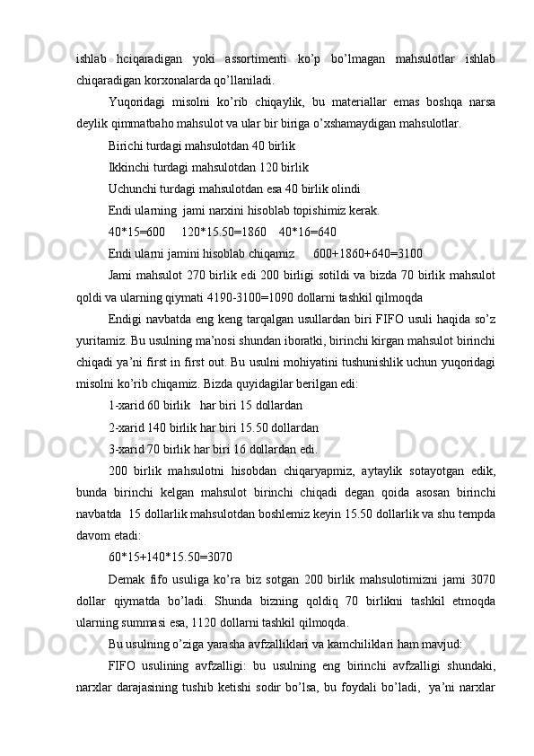 ishlab   hciqaradigan   yoki   assortimenti   ko’p   bo’lmagan   mahsulotlar   ishlab
chiqaradigan korxonalarda qo’llaniladi.
Yuqoridagi   misolni   ko’rib   chiqaylik,   bu   materiallar   emas   boshqa   narsa
deylik qimmatbaho mahsulot va ular bir biriga o’xshamaydigan mahsulotlar.
Birichi turdagi mahsulotdan 40 birlik
Ikkinchi turdagi mahsulotdan 120 birlik 
Uchunchi turdagi mahsulotdan esa 40 birlik olindi 
Endi ularning  jami narxini hisoblab topishimiz kerak. 
40*15=600     120*15.50=1860    40*16=640
Endi ularni jamini hisoblab chiqamiz      600+1860+640=3100
Jami mahsulot  270 birlik edi 200 birligi sotildi  va bizda 70 birlik mahsulot
qoldi va ularning qiymati 4190-3100=1090 dollarni tashkil qilmoqda
Endigi  navbatda eng keng tarqalgan usullardan biri  FIFO usuli  haqida so’z
yuritamiz. Bu usulning ma’nosi shundan iboratki, birinchi kirgan mahsulot birinchi
chiqadi ya’ni first in first out. Bu usulni mohiyatini tushunishlik uchun yuqoridagi
misolni ko’rib chiqamiz. Bizda quyidagilar berilgan edi:
1-xarid 60 birlik   har biri 15 dollardan
2-xarid 140 birlik har biri 15.50 dollardan
3-xarid 70 birlik har biri 16 dollardan edi.
200   birlik   mahsulotni   hisobdan   chiqaryapmiz,   aytaylik   sotayotgan   edik,
bunda   birinchi   kelgan   mahsulot   birinchi   chiqadi   degan   qoida   asosan   birinchi
navbatda  15 dollarlik mahsulotdan boshlemiz keyin 15.50 dollarlik va shu tempda
davom etadi:
60*15+140*15.50=3070 
Demak   fifo   usuliga   ko’ra   biz   sotgan   200   birlik   mahsulotimizni   jami   3070
dollar   qiymatda   bo’ladi.   Shunda   bizning   qoldiq   70   birlikni   tashkil   etmoqda
ularning summasi esa, 1120 dollarni tashkil qilmoqda.
Bu usulning o’ziga yarasha avfzalliklari va kamchiliklari ham mavjud:
FIFO   usulining   avfzalligi:   bu   usulning   eng   birinchi   avfzalligi   shundaki,
narxlar   darajasining   tushib   ketishi   sodir   bo’lsa,   bu   foydali   bo’ladi,     ya’ni   narxlar 