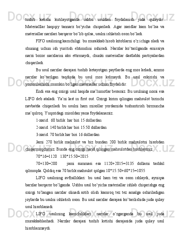 tushib   ketishi   kutilayotganda   ushbu   usuldan   foydalanish   juda   qulaydir.
Materialllar   haqiqiy   tannarx   bo’yicha   chiqariladi.   Agar   xaridlar   kam   bo’lsa   va
materiallar narxlari barqaror bo’lib qolsa, usulni ishlatish oson bo’ladi.
FIFO usulining kamchiligi: bu murakkab hisob kitoblarni o’z ichiga oladi va
shuning   uchun   ish   yuritish   ehtimolini   oshiradi.   Narxlar   ko’tarilganda   emissiya
narxi   bozor   narxlarini   aks   ettirmaydi,   chunki   materiallar   dastlabki   partiyalardan
chiqariladi.
Bu usul narxlar darajasi tushib ketayotgan paytlarda eng mos keladi, ammo
narxlar   ko’tarilgan   taqdirda   bu   usul   mos   kelmaydi.   Bu   usul   eskirishi   va
yomonlashishi mumkin bo’lgan materiallar uchun foydalidir. 
Endi esa eng oxirgi usul haqida ma’lumotlar beramiz. Bu usulning nomi esa
LIFO   deb   ataladi.   Ya’ni   last   in   first   out.   Oxirgi   kirim   qilingan   mahsulot   birinchi
navbatda   chiqariladi   bu   usulni   ham   misollar   yordamida   tushuntirish   birmuncha
ma’qulroq. Yuqoridagi misoldan yana foydalanamiz.
1-xarid.  60 birlik  har biri 15 dollardan
2-xarid. 140 birlik har biri 15.50 dollardan
3-xarid. 70 birlik har biri 16 dollardan
Jami   270   birlik   mahsulot   va   biz   bundan   200   birlik   mahsulotni   hisobdan
chiqarmoqchimiz. Bunda eng oxirgi harid qilingan mahsulotdan boshlaymiz. 
70*16=1120   130*15.50=2015 
70+130=200       jami   summasi   esa   1120+2015=3135   dollarni   tashkil
qilmoqda. Qoldiq esa 70 birlik mahsulot qolgan 10*15.50+60*15=1055   
LIFO   usulining   avfzalliklari:   bu   usul   ham   tez   va   oson   ishlaydi,   ayniqsa
barxlar barqaror bo’lganda. Ushbu usul bo’yicha materiallar ishlab chiqarishga eng
oxirgi   to’langan   narxlar   olinadi.sotib   olish   kamroq   tez   tez   amalga   oshiriladigan
joylarda bu usulni ishlatish oson. Bu usul narxlar darajasi ko’tarilishida juda qulay
usul hisoblanadi.
LIFO   usulining   kamchiliklari:   narxlar   o’zgarganda   bu   usul   juda
murakkablashadi.   Narxlar   darajasi   tushib   ketishi   darajasida   juda   qulay   usul
hisoblanmaydi. 