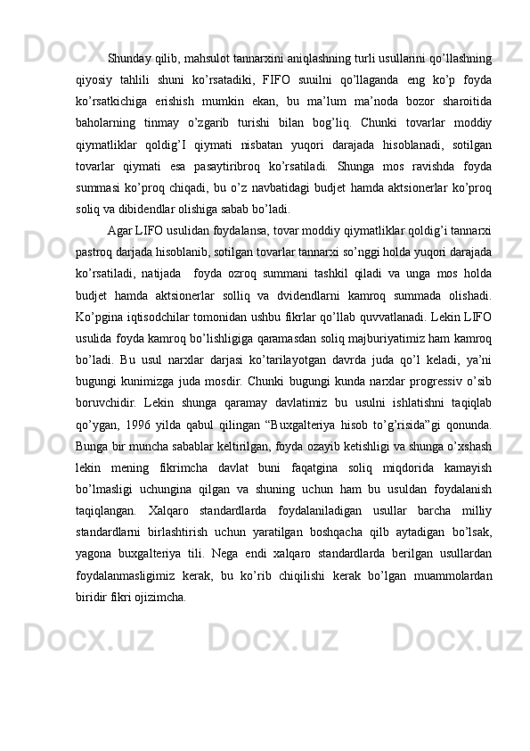 Shunday qilib, mahsulot tannarxini aniqlashning turli usullarini qo’llashning
qiyosiy   tahlili   shuni   ko’rsatadiki,   FIFO   suuilni   qo’llaganda   eng   ko’p   foyda
ko’rsatkichiga   erishish   mumkin   ekan,   bu   ma’lum   ma’noda   bozor   sharoitida
baholarning   tinmay   o’zgarib   turishi   bilan   bog’liq.   Chunki   tovarlar   moddiy
qiymatliklar   qoldig’I   qiymati   nisbatan   yuqori   darajada   hisoblanadi,   sotilgan
tovarlar   qiymati   esa   pasaytiribroq   ko’rsatiladi.   Shunga   mos   ravishda   foyda
summasi   ko’proq   chiqadi,   bu   o’z   navbatidagi   budjet   hamda   aktsionerlar   ko’proq
soliq va dibidendlar olishiga sabab bo’ladi. 
Agar LIFO usulidan foydalansa, tovar moddiy qiymatliklar qoldig’i tannarxi
pastroq darjada hisoblanib, sotilgan tovarlar tannarxi so’nggi holda yuqori darajada
ko’rsatiladi,   natijada     foyda   ozroq   summani   tashkil   qiladi   va   unga   mos   holda
budjet   hamda   aktsionerlar   solliq   va   dvidendlarni   kamroq   summada   olishadi.
Ko’pgina iqtisodchilar tomonidan ushbu fikrlar qo’llab quvvatlanadi. Lekin LIFO
usulida foyda kamroq bo’lishligiga qaramasdan soliq majburiyatimiz ham kamroq
bo’ladi.   Bu   usul   narxlar   darjasi   ko’tarilayotgan   davrda   juda   qo’l   keladi,   ya’ni
bugungi   kunimizga   juda   mosdir.   Chunki   bugungi   kunda   narxlar   progressiv   o’sib
boruvchidir.   Lekin   shunga   qaramay   davlatimiz   bu   usulni   ishlatishni   taqiqlab
qo’ygan,   1996   yilda   qabul   qilingan   “Buxgalteriya   hisob   to’g’risida”gi   qonunda.
Bunga bir muncha sabablar keltirilgan, foyda ozayib ketishligi va shunga o’xshash
lekin   mening   fikrimcha   davlat   buni   faqatgina   soliq   miqdorida   kamayish
bo’lmasligi   uchungina   qilgan   va   shuning   uchun   ham   bu   usuldan   foydalanish
taqiqlangan.   Xalqaro   standardlarda   foydalaniladigan   usullar   barcha   milliy
standardlarni   birlashtirish   uchun   yaratilgan   boshqacha   qilb   aytadigan   bo’lsak,
yagona   buxgalteriya   tili.   Nega   endi   xalqaro   standardlarda   berilgan   usullardan
foydalanmasligimiz   kerak,   bu   ko’rib   chiqilishi   kerak   bo’lgan   muammolardan
biridir fikri ojizimcha.