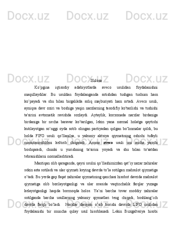 Xulosa
Ko’pgina   iqtisodiy   adabiyotlarda   aveco   usulidan   foydalanishni
maqullaydilar.   Bu   usuldan   foydalanganda   sotishdan   tushgan   tushum   ham
ko’payadi   va   shu   bilan   birgalikda   soliq   majburiyati   ham   ortadi.   Aveco   usuli,
ayniqsa   davr   oxiri   va   boshiga   yaqin   narxlarning   tasodifiy   ko'tarilishi   va   tushishi
ta'sirini   avtomatik   ravishda   sozlaydi.   Aytaylik,   korxonada   narxlar   birdaniga
birdaniga   bir   necha   baravar   ko‘tarilgan,   lekin   yana   normal   holatga   qaytishi
kutilayotgan   so‘nggi   oyda   sotib   olingan   partiyadan   qolgan   bo‘linmalar   qoldi,   bu
holda   FIFO   usuli   qo‘llanilsa,   u   yakuniy   aktsiya   qiymatining   oshishi   tufayli
nomutanosiblikni   keltirib   chiqaradi.   Ammo   aveco   usuli   uni   ancha   yaxshi
boshqaradi,   chunki   u   yurishning   ta'sirini   yoyadi   va   shu   bilan   to'satdan
tebranishlarni normallashtiradi.
Mantiqan olib qaraganda, qaysi usulni qo’llashimizdan qat’iy nazar zahiralar
sekin asta sotiladi va ular qiymati keying davrda to’la sotilgan mahsulot qiymatiga
o’tadi. Bu yerda gap faqat zahiralar qiymatining qanchasi hisobot davrida mahsulot
qiymatiga   olib   borilayotganligi   va   ular   orasida   vaqtinchalik   farqlar   yuzaga
kelayotganligi   haqida   bormoqda   holos.   Ya’ni   barcha   tovar   moddiy   zahiralar
sotilganda   barcha   usullarning   yakuniy   qiymatlari   teng   chiqadi,   boshlang’ich
davrda   farqli   bo’ladi.     Narxlar   darajasi   o’sib   borishi   davrida   LIFO   usulidan
foydalanishi   bir   muncha   qulay   usul   hisoblanadi.   Lekin   Buxgalteriya   hisobi 