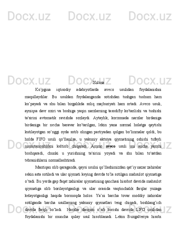 Xulosa
Ko’pgina   iqtisodiy   adabiyotlarda   aveco   usulidan   foydalanishni
maqullaydilar.   Bu   usuldan   foydalanganda   sotishdan   tushgan   tushum   ham
ko’payadi   va   shu   bilan   birgalikda   soliq   majburiyati   ham   ortadi.   Aveco   usuli,
ayniqsa   davr   oxiri   va   boshiga   yaqin   narxlarning   tasodifiy   ko'tarilishi   va   tushishi
ta'sirini   avtomatik   ravishda   sozlaydi.   Aytaylik,   korxonada   narxlar   birdaniga
birdaniga   bir   necha   baravar   ko‘tarilgan,   lekin   yana   normal   holatga   qaytishi
kutilayotgan   so‘nggi   oyda   sotib   olingan   partiyadan   qolgan   bo‘linmalar   qoldi,   bu
holda   FIFO   usuli   qo‘llanilsa,   u   yakuniy   aktsiya   qiymatining   oshishi   tufayli
nomutanosiblikni   keltirib   chiqaradi.   Ammo   aveco   usuli   uni   ancha   yaxshi
boshqaradi,   chunki   u   yurishning   ta'sirini   yoyadi   va   shu   bilan   to'satdan
tebranishlarni normallashtiradi.
Mantiqan olib qaraganda, qaysi usulni qo’llashimizdan qat’iy nazar zahiralar
sekin asta sotiladi va ular qiymati keying davrda to’la sotilgan mahsulot qiymatiga
o’tadi. Bu yerda gap faqat zahiralar qiymatining qanchasi hisobot davrida mahsulot
qiymatiga   olib   borilayotganligi   va   ular   orasida   vaqtinchalik   farqlar   yuzaga
kelayotganligi   haqida   bormoqda   holos.   Ya’ni   barcha   tovar   moddiy   zahiralar
sotilganda   barcha   usullarning   yakuniy   qiymatlari   teng   chiqadi,   boshlang’ich
davrda   farqli   bo’ladi.     Narxlar   darajasi   o’sib   borishi   davrida   LIFO   usulidan
foydalanishi   bir   muncha   qulay   usul   hisoblanadi.   Lekin   Buxgalteriya   hisobi