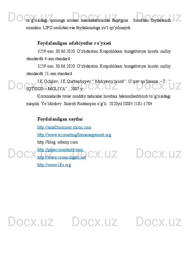 to’g’risidagi   qonunga   asosan   mamlakatimizda   faqatgina     3usuldan   foydalanish
mumkin. LIFO usulidan esa foydalanishga yo’l qo’yilmaydi. 
Foydalanilgan adabiyotlar ro’yxati
3259-son   30.06.2020   O’zbekiston   Respublikasi   buxgalteriya   hisobi   milliy
standardti 4-son standard
3259-son   30.06.2020   O’zbekiston   Respublikasi   buxgalteriya   hisobi   milliy
standardti 21-son standard
I.K.Ochilov, J.E.Qurbonboyev “ Moliyaviy hisob”. O’quv qo’llanma. –T.: “
IQTISOD – MOLIYA” , 2007-y.
Korxonalarda tovar moddiy zahiralar hisobini takomillashtirish to’g’risidagi
maqola. Yo’ldoshev  Suxrob Rustamjon o’g’li  2020yil ISSN 2181-1784 
Foydalanilgan saytlar
http://smallbusiness.chron.com
http://www.accountingformanagement.org
http://blog. udemy.com
http://pakaccountants.com
http://www.researchgate.net
http://www.ifrs.org 