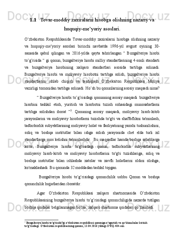 1.1 Tovar-moddiy zaxiralarni hisobga olishning nazariy va
huquqiy-me’yoriy asoslari.
O’zbekiston   Respublikasida   Tovar-moddiy   zaxiralarni   hisobga   olishning   nazariy
va   huquqiy-me’yoriy   asoslari   birinchi   navbatda   1996-yil   avgust   oyining   30-
sanasida   qabul   qilingan   va   2016-yilda   qayta   tahrirlangan   “   Buxgalteriya   hisobi
to’g’risida “ gi qonun, buxgalteriya hisobi milliy standartlarining 4-sonli standarti
va   buxgalteriya   hisobining   xalqaro   standartlari   asosida   tartibga   solinadi.
Buxgalteriya   hisobi   va   moliyaviy   hisobotni   tartibga   solish,   buxgalteriya   hisobi
standartlarini   ishlab   chiqish   va   tasdiqlash   O’zbeksiton   Respublikasi   Moliya
vazirligi tomonidan tartibga solinadi. Ho’sh bu qonunlarning asosiy maqsadi nima?
“ Buxgalteriya hisobi to’g’risidagi qonunning asosiy maqsadi  buxgalteriya
hisobini   tashkil   etish,   yuritish   va   hisobotni   tuzish   sohasidagi   munosabatlarni
tartibga   solishdan   iborat   ” 2
.   Qonuning   asosiy   maqsadi,   moliyaviy   hisob-kitob
jarayonlarini   va   moliyaviy   hisobotlarni   tuzishda   to'g'ri   va   shaffoflikni   ta'minlash,
tadbirkorlik subyektlarining moliyaviy holat va faoliyatining yaxshi tushunilishini,
soliq   va   boshqa   institutlar   bilan   ishga   solish   jarayonida   chet   elda   turli   xil
standartlarga mos kelishni ta'minlashdir.   Bu maqsadlar hamda boshqa sabablarga
ko'ra,   Buxgalteriya   hisobi   to'g'risidagi   qonun,   tadbirkorlik   subyektlarining
moliyaviy   hisob-kitob   va   moliyaviy   hisobotlarini   to'g'ri   tuzishlariga,   soliq   va
boshqa   institutlar   bilan   ishlashda   xatolar   va   xavfli   holatlarini   oldini   olishga,
ko'maklashadi. Bu qonunda 32 modda dan tashkil topgan.
  Buxgalteriya   hisobi   to‘g‘risidagi   qonunchilik   ushbu   Qonun   va   boshqa
qonunchilik hujjatlaridan iboratdir.
Agar   O’zbekiston   Respublikasi   xalqaro   shartnomasida   O’zbekiston
Respublikasining buxgalteriya hisobi to’g’risidagi qonunchiligida nazarda tutilgan
boshqa qoidalar belgilanmagan bo’lsa, xalqaro shartnoma qoidalari qo’llaniladi.
2
  Buxgalteriya hisobi to‘g‘risida”gi o‘zbekiston respublikasi qonuniga o‘zgartish va qo‘shimchalar kiritish 
to’g’risidagi  O ‘zbekiston respublikasining qonuni, 13.04.2016 yildagi O‘RQ-404-son 