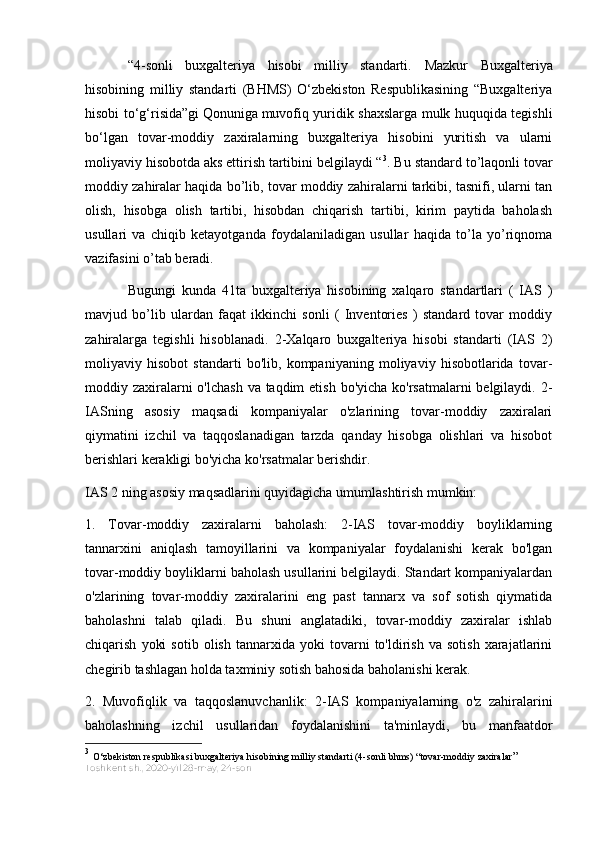 “4-sonli   buxgalteriya   hisobi   milliy   standarti.   Mazkur   Buxgalteriya
hisobining   milliy   standarti   (BHMS)   O‘zbekiston   Respublikasining   “Buxgalteriya
hisobi to‘g‘risida”gi   Qonuniga   muvofiq yuridik shaxslarga mulk huquqida tegishli
bo‘lgan   tovar-moddiy   zaxiralarning   buxgalteriya   hisobini   yuritish   va   ularni
moliyaviy hisobotda aks ettirish tartibini belgilaydi “ 3
. Bu standard to’laqonli tovar
moddiy zahiralar haqida bo’lib, tovar moddiy zahiralarni tarkibi, tasnifi, ularni tan
olish,   hisobga   olish   tartibi,   hisobdan   chiqarish   tartibi,   kirim   paytida   baholash
usullari   va   chiqib   ketayotganda   foydalaniladigan   usullar   haqida   to’la   yo’riqnoma
vazifasini o’tab beradi.
Bugungi   kunda   41ta   buxgalteriya   hisobining   xalqaro   standartlari   (   IAS   )
mavjud   bo’lib   ulardan   faqat   ikkinchi   sonli   (   Inventories   )   standard   tovar   moddiy
zahiralarga   tegishli   hisoblanadi.   2-Xalqaro   buxgalteriya   hisobi   standarti   (IAS   2)
moliyaviy   hisobot   standarti   bo'lib,   kompaniyaning   moliyaviy   hisobotlarida   tovar-
moddiy zaxiralarni o'lchash  va taqdim  etish bo'yicha ko'rsatmalarni belgilaydi. 2-
IASning   asosiy   maqsadi   kompaniyalar   o'zlarining   tovar-moddiy   zaxiralari
qiymatini   izchil   va   taqqoslanadigan   tarzda   qanday   hisobga   olishlari   va   hisobot
berishlari kerakligi bo'yicha ko'rsatmalar berishdir.
IAS 2 ning asosiy maqsadlarini quyidagicha umumlashtirish mumkin:
1.   Tovar-moddiy   zaxiralarni   baholash:   2-IAS   tovar-moddiy   boyliklarning
tannarxini   aniqlash   tamoyillarini   va   kompaniyalar   foydalanishi   kerak   bo'lgan
tovar-moddiy boyliklarni baholash usullarini belgilaydi. Standart kompaniyalardan
o'zlarining   tovar-moddiy   zaxiralarini   eng   past   tannarx   va   sof   sotish   qiymatida
baholashni   talab   qiladi.   Bu   shuni   anglatadiki,   tovar-moddiy   zaxiralar   ishlab
chiqarish   yoki   sotib   olish   tannarxida   yoki   tovarni   to'ldirish   va   sotish   xarajatlarini
chegirib tashlagan holda taxminiy sotish bahosida baholanishi kerak.
2.   Muvofiqlik   va   taqqoslanuvchanlik:   2-IAS   kompaniyalarning   o'z   zahiralarini
baholashning   izchil   usullaridan   foydalanishini   ta'minlaydi,   bu   manfaatdor
3
  O‘zbekiston respublikasi buxgalteriya hisobining milliy standarti (4-sonli bhms) “tovar-moddiy zaxiralar ” 
Toshkent sh.,   2020-yil 28-may,   24-son 