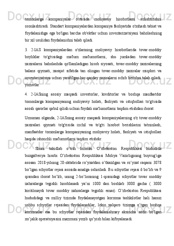 tomonlarga   kompaniyalar   o'rtasida   moliyaviy   hisobotlarni   solishtirishni
osonlashtiradi. Standart kompaniyalardan kompaniya faoliyatida o'xshash tabiat va
foydalanishga  ega   bo'lgan  barcha  ob'ektlar   uchun  inventarizatsiyani   baholashning
bir xil usulidan foydalanishni talab qiladi.
3.   2-IAS   kompaniyalardan   o'zlarining   moliyaviy   hisobotlarida   tovar-moddiy
boyliklar   to'g'risidagi   ma'lum   ma'lumotlarni,   shu   jumladan   tovar-moddiy
zaxiralarni   baholashda   qo'llaniladigan   hisob   siyosati,   tovar-moddiy   zaxiralarning
balans   qiymati,   xarajat   sifatida   tan   olingan   tovar-moddiy   zaxiralar   miqdori   va
inventarizatsiya uchun yaratilgan har qanday zaxiralarni ochib berishni talab qiladi.
yozuvlar.
4.   2-IASning   asosiy   maqsadi   investorlar,   kreditorlar   va   boshqa   manfaatdor
tomonlarga   kompaniyaning   moliyaviy   holati,   faoliyati   va   istiqbollari   to'g'risida
asosli qarorlar qabul qilish uchun foydali ma'lumotlarni taqdim etishdan iborat.
Umuman olganda, 2-IASning asosiy maqsadi  kompaniyalarning o'z tovar-moddiy
zaxiralari   qiymati   to'g'risida   izchil   va   to'g'ri   hisobot   berishlarini   ta'minlash,
manfaatdor   tomonlarga   kompaniyaning   moliyaviy   holati,   faoliyati   va   istiqbollari
haqida ishonchli ma'lumotlarni taqdim etishdir.
Shuni   takidlab   o’tish   lozimki   O’zbekiston   Respublikasi   hududida
buxgalteriya   hisobi   O’zbekiston   Respublikasi   Moliya   Vazirligining   buyrug’iga
asosan   2018-yilning   20-oktabrida   ro’yxatdan   o’tkazilgan   va   ro’yxat   raqami   3078
bo’lgan schyotlar rejasi asosida amalga oshiriladi. Bu schyotlar rejasi 6 bo’lib va 9
qismdan   iborat   bo’lib,   uning   2-bo’limining   1-qismidagi   schyotlar   tovar   moddiy
zahiralarga   tegishli   hisoblanadi   ya’ni   1000   dan   boshlab   3000   gacha   (   3000
kiritilmaydi   tovar   moddiy   zahiralarga   tegishli   emas).   O’zbekiston   Respublikasi
hududidagi   va   milliy   tizimda   foydalanayotgan   korxona   tashkilotlar   hali   hanuz
ushbu   schyotlar   rejasidan   foydalanadilar,   lekin   xalqaro   tizimga   o’tgan   boshqa
korxonalar   esa   bu   schyotlar   rejasidan   foydalanishmay   aksincha   sodir   bo’lgan
xo’jalik operatsiyasini mazmuni yozib qo’yish bilan kifoyalanadi. 