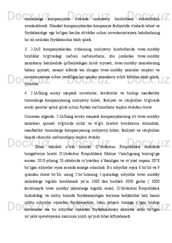 tomonlarga   kompaniyalar   o'rtasida   moliyaviy   hisobotlarni   solishtirishni
osonlashtiradi. Standart kompaniyalardan kompaniya faoliyatida o'xshash tabiat va
foydalanishga  ega   bo'lgan  barcha  ob'ektlar   uchun  inventarizatsiyani   baholashning
bir xil usulidan foydalanishni talab qiladi.
3.   2-IAS   kompaniyalardan   o'zlarining   moliyaviy   hisobotlarida   tovar-moddiy
boyliklar   to'g'risidagi   ma'lum   ma'lumotlarni,   shu   jumladan   tovar-moddiy
zaxiralarni   baholashda   qo'llaniladigan   hisob   siyosati,   tovar-moddiy   zaxiralarning
balans   qiymati,   xarajat   sifatida   tan   olingan   tovar-moddiy   zaxiralar   miqdori   va
inventarizatsiya uchun yaratilgan har qanday zaxiralarni ochib berishni talab qiladi.
yozuvlar.
4.   2-IASning   asosiy   maqsadi   investorlar,   kreditorlar   va   boshqa   manfaatdor
tomonlarga   kompaniyaning   moliyaviy   holati,   faoliyati   va   istiqbollari   to'g'risida
asosli qarorlar qabul qilish uchun foydali ma'lumotlarni taqdim etishdan iborat.
Umuman olganda, 2-IASning asosiy maqsadi  kompaniyalarning o'z tovar-moddiy
zaxiralari   qiymati   to'g'risida   izchil   va   to'g'ri   hisobot   berishlarini   ta'minlash,
manfaatdor   tomonlarga   kompaniyaning   moliyaviy   holati,   faoliyati   va   istiqbollari
haqida ishonchli ma'lumotlarni taqdim etishdir.
Shuni   takidlab   o’tish   lozimki   O’zbekiston   Respublikasi   hududida
buxgalteriya   hisobi   O’zbekiston   Respublikasi   Moliya   Vazirligining   buyrug’iga
asosan   2018-yilning   20-oktabrida   ro’yxatdan   o’tkazilgan   va   ro’yxat   raqami   3078
bo’lgan schyotlar rejasi asosida amalga oshiriladi. Bu schyotlar rejasi 6 bo’lib va 9
qismdan   iborat   bo’lib,   uning   2-bo’limining   1-qismidagi   schyotlar   tovar   moddiy
zahiralarga   tegishli   hisoblanadi   ya’ni   1000   dan   boshlab   3000   gacha   (   3000
kiritilmaydi   tovar   moddiy   zahiralarga   tegishli   emas).   O’zbekiston   Respublikasi
hududidagi   va   milliy   tizimda   foydalanayotgan   korxona   tashkilotlar   hali   hanuz
ushbu   schyotlar   rejasidan   foydalanadilar,   lekin   xalqaro   tizimga   o’tgan   boshqa
korxonalar   esa   bu   schyotlar   rejasidan   foydalanishmay   aksincha   sodir   bo’lgan
xo’jalik operatsiyasini mazmuni yozib qo’yish bilan kifoyalanadi.