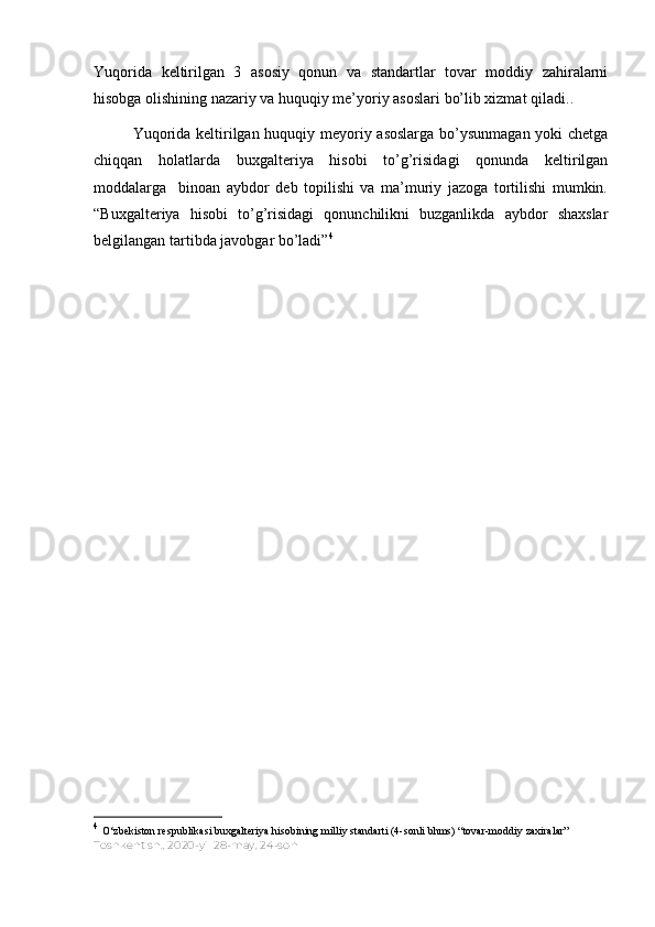 Yuqorida   keltirilgan   3   asosiy   qonun   va   standartlar   tovar   moddiy   zahiralarni
hisobga olishining nazariy va huquqiy me’yoriy asoslari bo’lib xizmat qiladi. .
Yuqorida keltirilgan huquqiy meyoriy asoslarga bo’ysunmagan yoki chetga
chiqqan   holatlarda   buxgalteriya   hisobi   to’g’risidagi   qonunda   keltirilgan
moddalarga     binoan   aybdor   deb   topilishi   va   ma’muriy   jazoga   tortilishi   mumkin.
“Buxgalteriya   hisobi   to’g’risidagi   qonunchilikni   buzganlikda   aybdor   shaxslar
belgilangan tartibda javobgar bo’ladi” 4
4
  O‘zbekiston respublikasi buxgalteriya hisobining milliy standarti (4-sonli bhms) “tovar-moddiy zaxiralar”  
Toshkent sh.,   2020-yil 28-may,   24-son 