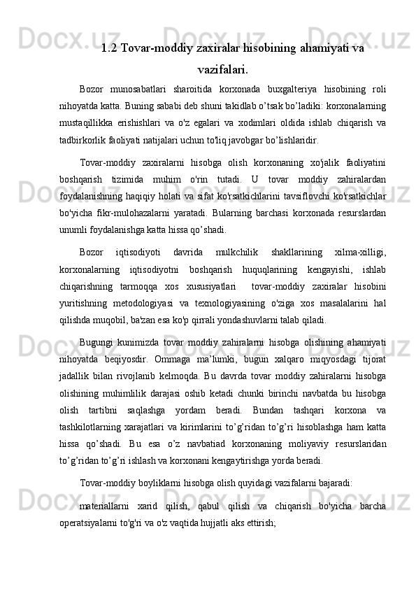 1.2  Tovar-moddiy zaxiralar  hisobining   ahamiyati va
vazifalari.
Bozor   munosabatlari   sharoitida   korxonada   buxgalteriya   hisobining   roli
nihoyatda katta. Buning sababi deb shuni takidlab o’tsak bo’ladiki: korxonalarning
mustaqillikka   erishishlari   va   o'z   egalari   va   xodimlari   oldida   ishlab   chiqarish   va
tadbirkorlik faoliyati natijalari uchun to'liq javobgar bo’lishlaridir.
Tovar-moddiy   zaxiralarni   hisobga   olish   korxonaning   xo'jalik   faoliyatini
boshqarish   tizimida   muhim   o'rin   tutadi.   U   tovar   moddiy   zahiralardan
foydalanishning haqiqiy holati va sifat  ko'rsatkichlarini  tavsiflovchi  ko'rsatkichlar
bo'yicha   fikr-mulohazalarni   yaratadi.   Bularning   barchasi   korxonada   resurslardan
unumli foydalanishga katta hissa qo’shadi.
Bozor   iqtisodiyoti   davrida   mulkchilik   shakllarining   xilma-xilligi,
korxonalarning   iqtisodiyotni   boshqarish   huquqlarining   kengayishi,   ishlab
chiqarishning   tarmoqqa   xos   xususiyatlari     tovar-moddiy   zaxiralar   hisobini
yuritishning   metodologiyasi   va   texnologiyasining   o'ziga   xos   masalalarini   hal
qilishda muqobil, ba'zan esa ko'p qirrali yondashuvlarni talab qiladi. 
Bugungi   kunimizda   tovar   moddiy   zahiralarni   hisobga   olishining   ahamiyati
nihoyatda   beqiyosdir.   Ommaga   ma’lumki,   bugun   xalqaro   miqyosdagi   tijorat
jadallik   bilan   rivojlanib   kelmoqda.   Bu   davrda   tovar   moddiy   zahiralarni   hisobga
olishining   muhimlilik   darajasi   oshib   ketadi   chunki   birinchi   navbatda   bu   hisobga
olish   tartibni   saqlashga   yordam   beradi.   Bundan   tashqari   korxona   va
tashkilotlarning   xarajatlari   va   kirimlarini   to’g’ridan   to’g’ri   hisoblashga   ham   katta
hissa   qo’shadi.   Bu   esa   o’z   navbatiad   korxonaning   moliyaviy   resurslaridan
to’g’ridan to’g’ri ishlash va korxonani kengaytirishga yorda beradi.
Tovar-moddiy boyliklarni hisobga olish quyidagi vazifalarni bajaradi:
materiallarni   xarid   qilish,   qabul   qilish   va   chiqarish   bo'yicha   barcha
operatsiyalarni to'g'ri va o'z vaqtida hujjatli aks ettirish; 