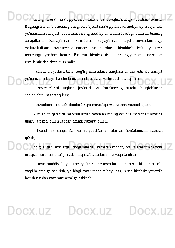 izning   tijorat   strategiyamizni   tuzish   va   rivojlantirishga   yordam   beradi:
Bugungi kunda biznesning o'ziga xos tijorat strategiyalari va moliyaviy rivojlanish
yo'nalishlari mavjud. Tovarlarimizning moddiy zahiralari hisobga olinishi, bizning
xarajatlarni   kamaytirish,   kirimlarni   ko'paytirish,   foydalanuvchilarimizga
yetkaziladigan   tovarlarimiz   narxlari   va   narxlarni   hisoblash   imkoniyatlarini
oshirishga   yordam   beradi.   Bu   esa   bizning   tijorat   strategiyamizni   tuzish   va
rivojlantirish uchun muhimdir.
-   ularni   tayyorlash   bilan   bog'liq   xarajatlarni   aniqlash   va   aks   ettirish;   xarajat
yo'nalishlari bo'yicha chetlanishlarni hisoblash va hisobdan chiqarish;
-   inventarlarni   saqlash   joylarida   va   harakatning   barcha   bosqichlarida
saqlanishini nazorat qilish;
- inventarni o'rnatish standartlariga muvofiqligini doimiy nazorat qilish;
- ishlab chiqarishda materiallardan foydalanishning oqilona me'yorlari asosida
ularni iste'mol qilish ustidan tizimli nazorat qilish;
-   texnologik   chiqindilar   va   yo'qotishlar   va   ulardan   foydalanishni   nazorat
qilish;
belgilangan limitlarga (chegaralarga)  nisbatan moddiy resurslarni tejash yoki
ortiqcha sarflanishi to‘g‘risida aniq ma’lumotlarni o‘z vaqtida olish;
-   tovar-moddiy   boyliklarni   yetkazib   beruvchilar   bilan   hisob-kitoblarni   o‘z
vaqtida amalga oshirish,  yo‘ldagi  tovar-moddiy boyliklar, hisob-kitobsiz yetkazib
berish ustidan nazoratni amalga oshirish. 