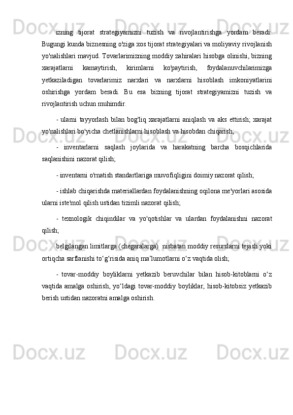 izning   tijorat   strategiyamizni   tuzish   va   rivojlantirishga   yordam   beradi:
Bugungi kunda biznesning o'ziga xos tijorat strategiyalari va moliyaviy rivojlanish
yo'nalishlari mavjud. Tovarlarimizning moddiy zahiralari hisobga olinishi, bizning
xarajatlarni   kamaytirish,   kirimlarni   ko'paytirish,   foydalanuvchilarimizga
yetkaziladigan   tovarlarimiz   narxlari   va   narxlarni   hisoblash   imkoniyatlarini
oshirishga   yordam   beradi.   Bu   esa   bizning   tijorat   strategiyamizni   tuzish   va
rivojlantirish uchun muhimdir.
-   ularni   tayyorlash   bilan   bog'liq   xarajatlarni   aniqlash   va   aks   ettirish;   xarajat
yo'nalishlari bo'yicha chetlanishlarni hisoblash va hisobdan chiqarish;
-   inventarlarni   saqlash   joylarida   va   harakatning   barcha   bosqichlarida
saqlanishini nazorat qilish;
- inventarni o'rnatish standartlariga muvofiqligini doimiy nazorat qilish;
- ishlab chiqarishda materiallardan foydalanishning oqilona me'yorlari asosida
ularni iste'mol qilish ustidan tizimli nazorat qilish;
-   texnologik   chiqindilar   va   yo'qotishlar   va   ulardan   foydalanishni   nazorat
qilish;
belgilangan limitlarga (chegaralarga)  nisbatan moddiy resurslarni tejash yoki
ortiqcha sarflanishi to‘g‘risida aniq ma’lumotlarni o‘z vaqtida olish;
-   tovar-moddiy   boyliklarni   yetkazib   beruvchilar   bilan   hisob-kitoblarni   o‘z
vaqtida amalga oshirish,  yo‘ldagi  tovar-moddiy boyliklar, hisob-kitobsiz yetkazib
berish ustidan nazoratni amalga oshirish.