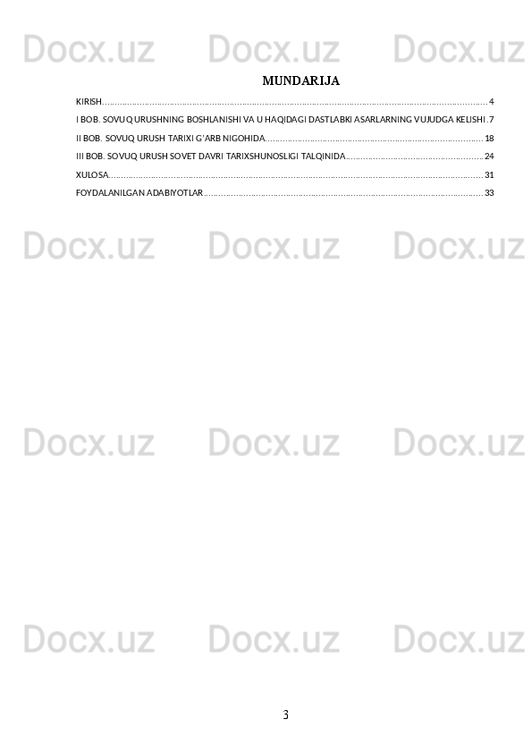 MUNDARIJA
KIRISH .......................................................................................................................................................... 4
I BOB. SOVUQ URUSHNING BOSHLANISHI VA U HAQIDAGI DASTLABKI ASARLARNING VUJUDGA KELISHI . 7
II BOB. SOVUQ URUSH TARIXI G’ARB NIGOHIDA ....................................................................................... 18
III BOB. SOVUQ URUSH SOVET DAVRI TARIXSHUNOSLIGI TALQINIDA ....................................................... 24
XULOSA ...................................................................................................................................................... 31
FOYDALANILGAN ADABIYOTLAR ................................................................................................................ 33
3 