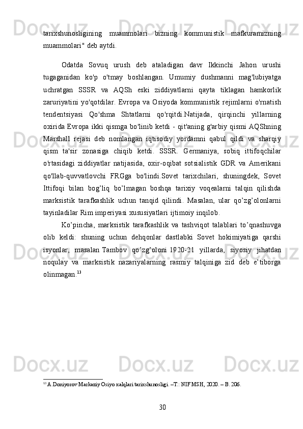 tarixshunosligining   muammolari   bizning   kommunistik   mafkuramizning
muammolari" deb aytdi.
Odatda   Sovuq   urush   deb   ataladigan   davr   Ikkinchi   Jahon   urushi
tugaganidan   ko'p   o'tmay   boshlangan.   Umumiy   dushmanni   mag'lubiyatga
uchratgan   SSSR   va   AQSh   eski   ziddiyatlarni   qayta   tiklagan   hamkorlik
zaruriyatini   yo'qotdilar.   Evropa   va   Osiyoda   kommunistik   rejimlarni   o'rnatish
tendentsiyasi   Qo'shma   Shtatlarni   qo'rqitdi.Natijada,   qirqinchi   yillarning
oxirida   Evropa   ikki   qismga   bo'linib  ketdi   -   qit'aning   g'arbiy  qismi   AQShning
Marshall   rejasi   deb   nomlangan   iqtisodiy   yordamni   qabul   qildi   va   sharqiy
qism   ta'sir   zonasiga   chiqib   ketdi.   SSSR.   Germaniya,   sobiq   ittifoqchilar
o'rtasidagi   ziddiyatlar   natijasida,   oxir-oqibat   sotsialistik   GDR   va   Amerikani
qo'llab-quvvatlovchi   FRGga   bo'lindi.Sovet   tarixchilari,   shuningdek,   Sovet
Ittifoqi   bilan   bog’liq   bo’lmagan   boshqa   tarixiy   voqealarni   talqin   qilishda
marksistik   tarafkashlik   uchun   tanqid   qilindi.   Masalan,   ular   qo’zg’olonlarni
tayinladilar   Rim imperiyasi   xususiyatlari   ijtimoiy inqilob .
Ko’pincha,   marksistik   tarafkashlik   va   tashviqot   talablari   to’qnashuvga
olib   keldi:   shuning   uchun   dehqonlar   dastlabki   Sovet   hokimiyatiga   qarshi
isyonlar,   masalan   Tambov   qo’zg’oloni   1920-21   yillarda,   siyosiy   jihatdan
noqulay   va   marksistik   nazariyalarning   rasmiy   talqiniga   zid   deb   e’tiborga
olinmagan. 13
13
  A.Doniyorov Markaziy Osiyo xalqlari tarixshunosligi. –T.: NIF MSH, 2020. – B. 206.
30 