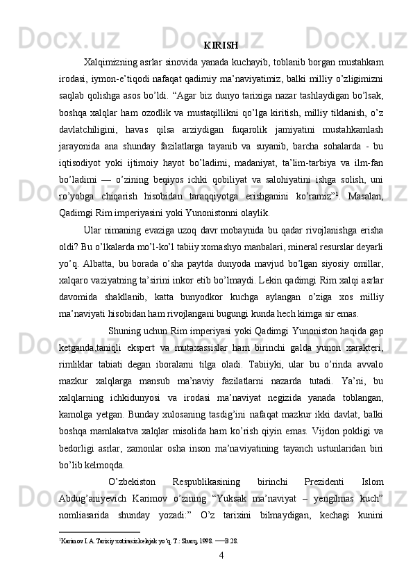 KIRISH
Xalqimizning asrlar sinovida yanada kuchayib, toblanib borgan mustahkam
irodasi, iymon-e’tiqodi nafaqat qadimiy ma’naviyatimiz, balki  milliy o’zligimizni
saqlab qolishga asos  bo’ldi. “Agar biz dunyo tarixiga nazar  tashlaydigan bo’lsak,
boshqa   xalqlar   ham   ozodlik   va   mustaqillikni   qo’lga   kiritish,   milliy   tiklanish,   o’z
davlatchiligini,   havas   qilsa   arziydigan   fuqarolik   jamiyatini   mustahkamlash
jarayonida   ana   shunday   fazilatlarga   tayanib   va   suyanib,   barcha   sohalarda   -   bu
iqtisodiyot   yoki   ijtimoiy   hayot   bo’ladimi,   madaniyat,   ta’lim-tarbiya   va   ilm-fan
bo’ladimi   —   o’zining   beqiyos   ichki   qobiliyat   va   salohiyatini   ishga   solish,   uni
ro’yobga   chiqarish   hisobidan   taraqqiyotga   erishganini   ko’ramiz” 1
.   Masalan,
Qadimgi Rim imperiyasini yoki Yunonistonni olaylik.
Ular   nimaning   evaziga   uzoq   davr   mobaynida   bu   qadar   rivojlanishga   erisha
oldi? Bu o’lkalarda mo’l-ko’l tabiiy xomashyo manbalari, mineral resurslar deyarli
yo’q.   Albatta,   bu   borada   o’sha   paytda   dunyoda   mavjud   bo’lgan   siyosiy   omillar,
xalqaro vaziyatning ta’sirini inkor etib bo’lmaydi. Lekin qadimgi Rim xalqi asrlar
davomida   shakllanib,   katta   bunyodkor   kuchga   aylangan   o’ziga   xos   milliy
ma’naviyati hisobidan ham rivojlangani bugungi kunda hech kimga sir emas.
Shuning uchun Rim imperiyasi yoki Qadimgi Yunoniston haqida gap
ketganda,taniqli   ekspert   va   mutaxassislar   ham   birinchi   galda   yunon   xarakteri,
rimliklar   tabiati   degan   iboralarni   tilga   oladi.   Tabiiyki,   ular   bu   o’rinda   avvalo
mazkur   xalqlarga   mansub   ma’naviy   fazilatlarni   nazarda   tutadi.   Ya’ni,   bu
xalqlarning   ichkidunyosi   va   irodasi   ma’naviyat   negizida   yanada   toblangan,
kamolga   yetgan.   Bunday   xulosaning   tasdig’ini   nafaqat   mazkur   ikki   davlat,   balki
boshqa   mamlakatva   xalqlar   misolida   ham   ko’rish   qiyin   emas.   Vijdon   pokligi   va
bedorligi   asrlar,   zamonlar   osha   inson   ma’naviyatining   tayanch   ustunlaridan   biri
bo’lib kelmoqda.
O’zbekiston   Respublikasining   birinchi   Prezidenti   Islom
Abdug’aniyevich   Karimov   o’zining   “Yuksak   ma’naviyat   –   yengilmas   kuch”
nomliasarida   shunday   yozadi:”   O’z   tarixini   bilmaydigan,   kechagi   kunini
1
Karimov I.A. Tarixiy xotirasiz kelajak yo‘q. T.: Sharq, 1998.  — B.28.
4 