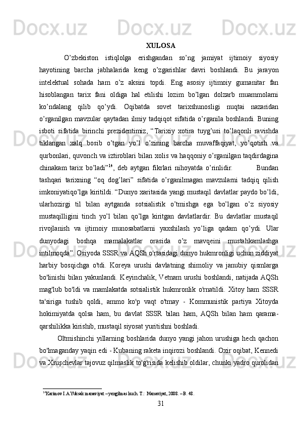 XULOSA  
  O’zbekiston   istiqlolga   erishgandan   so’ng   jamiyat   ijtimoiy   siyosiy
hayotining   barcha   jabhalarida   keng   o’zgarishlar   davri   boshlandi.   Bu   jarayon
intelektual   sohada   ham   o’z   aksini   topdi.   Eng   asosiy   ijtimoiy   gumanitar   fan
hisoblangan   tarix   fani   oldiga   hal   etilishi   lozim   bo’lgan   dolzarb   muammolarni
ko’ndalang   qilib   qo’ydi.   Oqibatda   sovet   tarixshunosligi   nuqtai   nazaridan
o’rganilgan   mavzular   qaytadan   ilmiy   tadqiqot   sifatida   o’rganila   boshlandi.   Buning
isboti   sifatida   birinchi   prezidentimiz,   “Tarixiy   xotira   tuyg’usi   to’laqonli   ravishda
tiklangan   xalq   bosib   o’tgan   yo’l   o’zining   barcha   muvaffaqiyat,   yo’qotish   va
qurbonlari, quvonch va iztiroblari bilan xolis va haqqoniy o’rganilgan taqdirdagina
chinakam   tarix   bo’ladi” 14
,   deb   aytgan   fikrlari   nihoyatda   o’rinlidir.                 Bundan
tashqari   tarixning   “oq   dog’lari”   sifatida   o’rganilmagan   mavzularni   tadqiq   qilish
imkoniyatiqo’lga kiritildi. “Dunyo xaritasida yangi mustaqil davlatlar paydo bo’ldi,
ularhozirgi   til   bilan   aytganda   sotsialistik   o’tmishga   ega   bo’lgan   o’z   siyosiy
mustaqilligini   tinch   yo’l   bilan   qo’lga   kiritgan   davlatlardir.   Bu   davlatlar   mustaqil
rivojlanish   va   ijtimoiy   munosabatlarni   yaxshilash   yo’liga   qadam   qo’ydi.   Ular
dunyodagi   boshqa   mamalakatlar   orasida   o’z   mavqeini   mustahkamlashga
intilmoqda”. Osiyoda SSSR va AQSh o'rtasidagi dunyo hukmronligi uchun ziddiyat
harbiy   bosqichga   o'tdi.   Koreya   urushi   davlatning   shimoliy   va   janubiy   qismlarga
bo'linishi   bilan   yakunlandi.   Keyinchalik,   Vetnam   urushi   boshlandi,   natijada   AQSh
mag'lub   bo'ldi   va   mamlakatda   sotsialistik   hukmronlik   o'rnatildi.   Xitoy   ham   SSSR
ta'siriga   tushib   qoldi,   ammo   ko'p   vaqt   o'tmay   -   Kommunistik   partiya   Xitoyda
hokimiyatda   qolsa   ham,   bu   davlat   SSSR   bilan   ham,   AQSh   bilan   ham   qarama-
qarshilikka kirishib, mustaqil siyosat yuritishni boshladi.
Oltmishinchi   yillarning   boshlarida   dunyo   yangi   jahon   urushiga   hech   qachon
bo'lmaganday yaqin edi - Kubaning raketa inqirozi boshlandi. Oxir oqibat, Kennedi
va Xruşchevlar tajovuz qilmaslik to'g'risida kelishib oldilar, chunki yadro qurolidan
14
Karimov I.A.Yuksak manaviyat – yengilmas kuch. T.:  Manaviyat, 2008. – B. 48.
31 