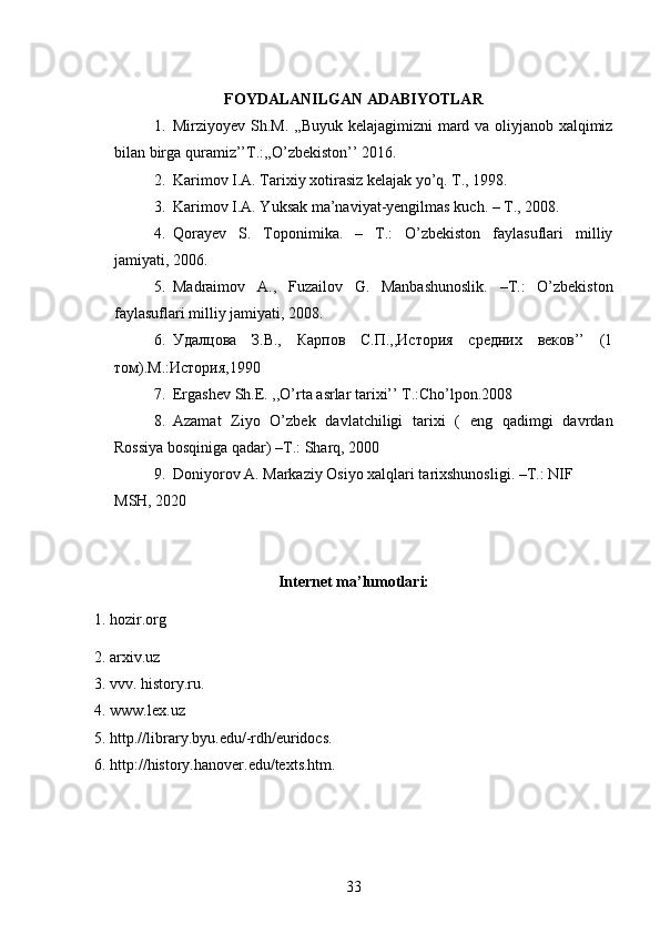 FOYDALANILGAN ADABIYOTLAR
1. Mirziyoyev Sh.M. ,,Buyuk kelajagimizni mard va oliyjanob xalqimiz
bilan birga quramiz’’T.:,,O’zbekiston’’ 2016.
2. Karimov I.A. Tarixiy xotirasiz kelajak yo’q. T., 1998.
3. Karimov I.A. Yuksak ma’naviyat-yengilmas kuch. – T., 2008.
4. Qorayev   S.   Toponimika.   –   T.:   O’zbekiston   faylasuflari   milliy
jamiyati, 2006.
5. Madraimov   A.,   Fuzailov   G.   Manbashunoslik.   –T.:   O’zbekiston
faylasuflari milliy jamiyati, 2008.
6. Удалцова   З.В.,   Карпов   С.П.,,История   средних   веков’’   (1
том).М.:История,1990
7. Ergashev Sh.E. ,,O’rta asrlar tarixi’’ T.:Cho’lpon.2008
8. Azamat   Ziyo   O’zbek   davlatchiligi   tarixi   (   eng   qadimgi   davrdan
Rossiya bosqiniga qadar)  –T.:  Sharq, 2000
9. Doniyorov  A.  Markaziy Osiyo xalqlari tarixshunosligi. –T.: NIF 
MSH, 2020
Internet ma’lumotlari:
1. hozir.org
2. arxiv.uz
3. vvv. history.ru.
4. www.lex.uz
5. http.//library.byu.edu/-rdh/euridocs.
6. http://history.hanover.edu/texts.htm.
33 