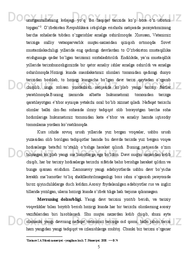 unutganmillatning   kelajagi   yo’q.   Bu   haqiqat   tarixida   ko’p   bora   o’z   isbotini
topgan” 2
.   O’zbekistan   Respublikasi   istiqlolga   erishishi   natijasida   jamiyatimizning
barcha   sohalarda   tubdan   o’zgarishlar   amalga   oshirilmoqda.   Xususan,   Vatanimiz
tarixiga   milliy   vatanparvarlik   nuqtai-nazaridan   qiziqish   ortmoqda.   Sovet
mustamlakachiligi   yillarida   eng   qadimgi   davrlardan   to   O’zbekiston   mustaqillika
erishguniga   qadar   bo’lgan   tariximiz   soxtalashtirildi.   Endilikda,   ya’ni   mustaqillik
yillarida   tarixshunosligimizda   bir   qator   amaliy   ishlar   amalga   oshirildi   va   amalga
oshirilmoqda.Hozirgi   kunda   mamlakatimiz   olimlari   tomonidan   qadimgi   dunyo
tarixidan   boshlab,   to   hozirgi   kungacha   bo’lgan   davr   tarixi   qaytadan   o’rganib
chiqilib,   unga   xolisan   yondashish   natijasida   ko’plab   yangi   tarixiy   faktlar
yaratilmoqda.Buning   zamirida   albatta   hukumatimiz   tomonidan   tarixga
qaratilayotgan e’tibor ayniqsa yetakchi omil bo’lib xizmat qiladi. Nafaqat tarixchi
olimlar   balki   ilm-fan   sohasida   ilmiy   tadqiqot   olib   borayotgan   barcha   soha
hodimlariga   hukumatimiz   tomonidan   kata   e’tibor   va   amaliy   hamda   iqtisodiy
tomonlama yordam ko’rsatilmoqda. 
Kurs   ishida   sovuq   urush   yillarida   yuz   bergan   voqealar,   ushbu   urush
yuzasidan   olib   borilgan   tadqiqotlar   hamda   bu   davrda   tarixda   yuz   bergan   voqea
hodisalarga   batafsil   to’xtalib   o’tishga   harakat   qilindi.   Buning   natijasida   o’zim
bilmagan   ko’plab   yangi   ma’lumotlarga   ega   bo’ldim.   Davr   nuqtai   nazaridan   kelib
chiqib, har bir tarixiy hodisalarga tarixchi sifatida baho berishga harakat qildim va
bunga   qisman   erishdim.   Zamonaviy   yangi   adabiyotlarda   ushbu   davr   bo’yicha
kerakli   ma’lumotlar   to’liq   shakllantirilmaganligi   bois   ishni   o’rganish   jarayonida
biroz  qiyinchiliklarga  duch  keldim.Asosiy  foydalanilgan adabiyotlar   rus  va  ingliz
tillarida yozilgan, ularni hozirgi kunda o’zbek tiliga hali tarjima qilinmagan.
Mavzuning   dolzarbligi.   Yangi   davr   tarixini   yoritib   berish,   va   tarixiy
voqeeliklar   bilan   boyitib   berish   hozirgi   kunda   har   bir   tarixchi   olimlarning   asosiy
vazifalaridan   biri   hisoblanadi.   Shu   nuqtai   nazardan   kelib   chiqib,   shuni   ayta
olamanki   yangi   davrning   nafaqat   vatanimiz   tarixiga   oid   qismi,   balki   jahon   tarixi
ham yangidan yangi tadqiqot va izlanishlarga muhtoj. Chunki biz tarixni o’rganar
2
Karimov I.A.Yuksak manaviyat – yengilmas kuch. T.:Manaviyat. 2008.  — B.74
5 