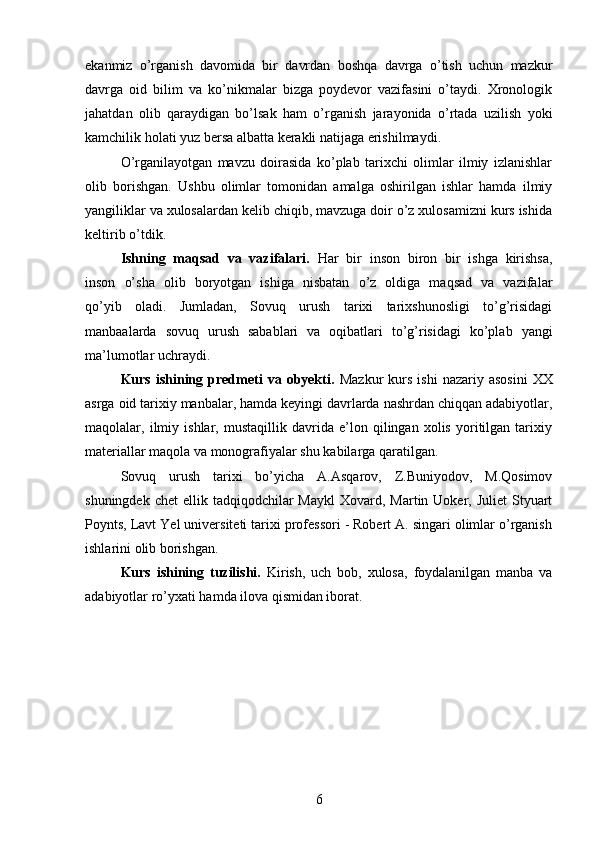 ekanmiz   o’rganish   davomida   bir   davrdan   boshqa   davrga   o’tish   uchun   mazkur
davrga   oid   bilim   va   ko’nikmalar   bizga   poydevor   vazifasini   o’taydi.   Xronologik
jahatdan   olib   qaraydigan   bo’lsak   ham   o’rganish   jarayonida   o’rtada   uzilish   yoki
kamchilik holati yuz bersa albatta kerakli natijaga erishilmaydi.
O’rganilayotgan   mavzu   doirasida   ko’plab   tarixchi   olimlar   ilmiy   izlanishlar
olib   borishgan.   Ushbu   olimlar   tomonidan   amalga   oshirilgan   ishlar   hamda   ilmiy
yangiliklar va xulosalardan kelib chiqib, mavzuga doir o’z xulosamizni kurs ishida
keltirib o’tdik.
Ishning   maqsad   va   vazifalari.   Har   bir   inson   biron   bir   ishga   kirishsa,
inson   o’sha   olib   boryotgan   ishiga   nisbatan   o’z   oldiga   maqsad   va   vazifalar
qo’yib   oladi.   Jumladan,   Sovuq   urush   tarixi   tarixshunosligi   to’g’risidagi
manbaalarda   sovuq   urush   sabablari   va   oqibatlari   to’g’risidagi   ko’plab   yangi
ma’lumotlar uchraydi. 
Kurs  ishining  predmeti  va  obyekti.   Mazkur  kurs  ishi   nazariy  asosini   XX
asrga oid tarixiy manbalar, hamda keyingi davrlarda nashrdan chiqqan adabiyotlar,
maqolalar,   ilmiy   ishlar,   mustaqillik   davrida   e’lon   qilingan   xolis   yoritilgan   tarixiy
materiallar maqola va monografiyalar shu kabilarga qaratilgan. 
Sovuq   urush   tarixi   bo’yicha   A.Asqarov,   Z.Buniyodov,   M.Qosimov
shuningdek  chet   ellik tadqiqodchilar  Maykl  Xovard,  Martin Uoker,  Juliet   Styuart
Poynts, Lavt Yel universiteti tarixi professori - Robert A. singari olimlar o’rganish
ishlarini olib borishgan.
Kurs   ishining   tuzilishi.   Kirish,   uch   bob,   xulosa,   foydalanilgan   manba   va
adabiyotlar ro’yxati hamda ilova qismidan iborat.
6 