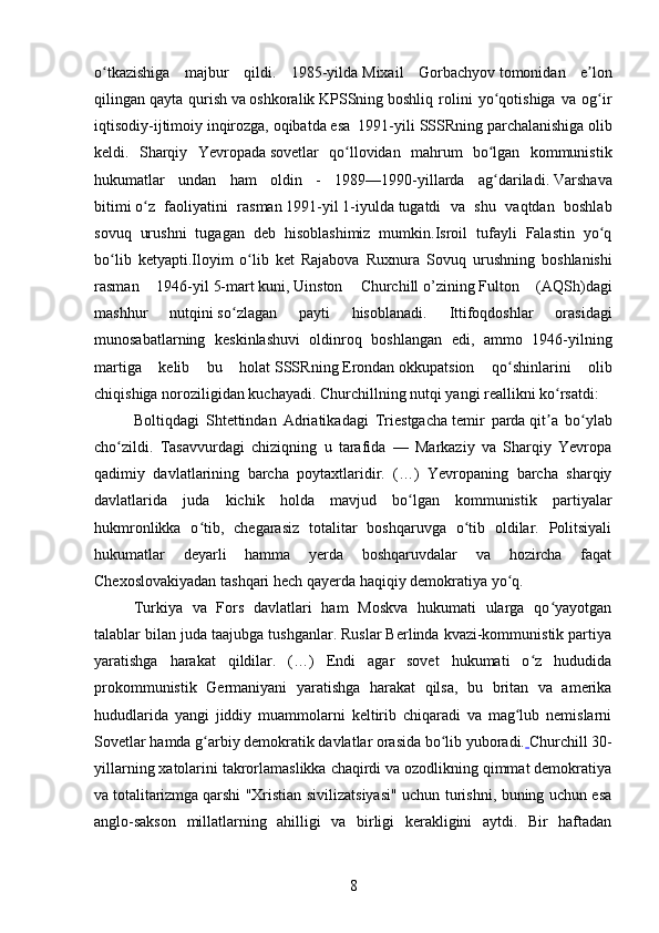 o tkazishiga   majbur   qildi.   1985-yildaʻ   Mixail   Gorbachyov   tomonidan   e lon	ʼ
qilingan   qayta   qurish   va   oshkoralik   KPSSning   boshliq   rolini   yo qotishiga   va   og ir	
ʻ ʻ
iqtisodiy-ijtimoiy inqirozga, oqibatda esa  1991-yili   SSSRning parchalanishiga   olib
keldi.   Sharqiy   Yevropada   sovetlar   qo llovidan   mahrum   bo lgan   kommunistik	
ʻ ʻ
hukumatlar   undan   ham   oldin   -   1989—1990-yillarda   ag dariladi.	
ʻ   Varshava
bitimi   o z   faoliyatini   rasman	
ʻ   1991 -yil   1-iyulda   tugatdi   va   shu   vaqtdan   boshlab
sovuq   urushni   tugagan   deb   hisoblashimiz   mumkin.Isroil   tufayli   Falastin   yo q	
ʻ
bo lib   ketyapti.Iloyim   o lib   ket   Rajabova   Ruxnura  	
ʻ ʻ Sovuq   urushning   boshlanishi
rasman   1946- yil   5- mart   kuni ,   Uinston   Churchill   o ’ zining   Fulton   ( AQSh ) dagi
mashhur   nutqini   so ʻ zlagan   payti   hisoblanadi .   Ittifoqdoshlar   orasidagi
munosabatlarning   keskinlashuvi   oldinroq   boshlangan   edi,   ammo   1946-yilning
martiga   kelib   bu   holat   SSSR ning   Erondan   okkupatsion   qo shinlarini   olib	
ʻ
chiqishiga noroziligidan kuchayadi.   Churchillning nutqi yangi reallikni ko rsatdi:	
ʻ
Boltiqdagi   Shtettindan   Adriatikadagi   Triestgacha   temir   parda   qit a   bo ylab
ʼ ʻ
cho zildi.   Tasavvurdagi   chiziqning   u   tarafida   —   Markaziy   va   Sharqiy   Yevropa	
ʻ
qadimiy   davlatlarining   barcha   poytaxtlaridir.   (…)   Yevropaning   barcha   sharqiy
davlatlarida   juda   kichik   holda   mavjud   bo lgan   kommunistik   partiyalar	
ʻ
hukmronlikka   o tib,   chegarasiz   totalitar   boshqaruvga   o tib   oldilar.   Politsiyali	
ʻ ʻ
hukumatlar   deyarli   hamma   yerda   boshqaruvdalar   va   hozircha   faqat
Chexoslovakiyadan tashqari hech qayerda haqiqiy demokratiya yo q.	
ʻ
Turkiya   va   Fors   davlatlari   ham   Moskva   hukumati   ularga   qo yayotgan	
ʻ
talablar bilan juda taajubga tushganlar. Ruslar Berlinda kvazi-kommunistik partiya
yaratishga   harakat   qildilar.   (…)   Endi   agar   sovet   hukumati   o z   hududida	
ʻ
prokommunistik   Germaniyani   yaratishga   harakat   qilsa,   bu   britan   va   amerika
hududlarida   yangi   jiddiy   muammolarni   keltirib   chiqaradi   va   mag lub   nemislarni	
ʻ
Sovetlar hamda g arbiy demokratik davlatlar orasida bo lib yuboradi.	
ʻ ʻ   Churchill   30-
yillarning xatolarini takrorlamaslikka chaqirdi va ozodlikning qimmat demokratiya
va   totalitarizmga   qarshi "Xristian sivilizatsiyasi" uchun turishni, buning uchun esa
anglo-sakson   millatlarning   ahilligi   va   birligi   kerakligini   aytdi.   Bir   haftadan
8 