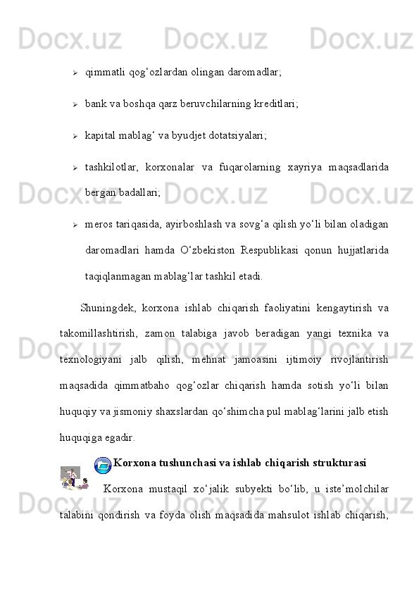  qimmatli qog‘ozlardan olingan daromadlar;
 bank va boshqa qarz beruvchilarning kreditlari;
 kapital mablag‘ va byudjet dotatsiyalari;
 tashkilotlar,   korxonalar   va   fuqarolarning   xayriya   maqsadlarida
bergan badallari;
 meros tariqasida, ayirboshlash va sovg‘a qilish yo‘li bilan oladigan
daromadlari   hamda   O‘zbekiston   Respublikasi   qonun   hujjatlarida
taqiqlanmagan mablag‘lar tashkil etadi.  
Shuningdek,   korxona   ishlab   chiqarish   faoliyatini   kengaytirish   va
takomillashtirish,   zamon   talabiga   javob   beradigan   yangi   texnika   va
texnologiyani   jalb   qilish,   mehnat   jamoasini   ijtimoiy   rivojlantirish
maqsadida   qimmatbaho   qog‘ozlar   chiqarish   hamda   sotish   yo‘li   bilan
huquqiy va jismoniy shaxslardan qo‘shimcha pul mablag‘larini jalb etish
huquqiga egadir.
3.  Korxona tushunchasi va ishlab chiqarish strukturasi
        Korxona   mustaqil   xo‘jalik   subyekti   bo‘lib,   u   iste’molchilar
talabini   qondirish   va   foyda   olish   maqsadida   mahsulot   ishlab   chiqarish, 