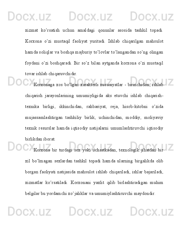 xizmat   ko‘rsatish   uchun   amaldagi   qonunlar   asosida   tashkil   topadi.
Korxona   o‘zi   mustaqil   faoliyat   yuritadi.   Ishlab   chiqarilgan   mahsulot
hamda soliqlar va boshqa majburiy to‘lovlar to‘langandan so‘ng olingan
foydani o‘zi  boshqaradi.  Bir so‘z  bilan  aytganda korxona o‘zi  mustaqil
tovar ishlab chiqaruvchidir. 
Korxonaga xos bo‘lgan xarakterli  xususiyatlar - birinchidan, ishlab
chiqarish   jarayonlarining   umumiyligida   aks   etuvchi   ishlab   chiqarish-
texnika   birligi,   ikkinchidan,   rahbariyat,   reja,   hisob-kitobni   o‘zida
mujassamlashtirgan   tashkiliy   birlik,   uchinchidan,   moddiy,   moliyaviy
texnik   resurslar   hamda   iqtisodiy   natijalarni   umumlashtiruvchi   iqtisodiy
birlikdan iborat. 
Korxona   bir   turdagi   sex   yoki   uchastkadan,   texnologik   jihatdan   bir
xil   bo‘lmagan   sexlardan   tashkil   topadi   hamda   ularning   birgalikda   olib
borgan  faoliyati   natijasida  mahsulot  ishlab   chiqariladi,  ishlar  bajariladi,
xizmatlar   ko‘rsatiladi.   Korxonani   yaxlit   qilib   birlashtiradigan   muhim
belgilar bu yordamchi xo‘jaliklar va umumiylashtiruvchi maydondir.  
