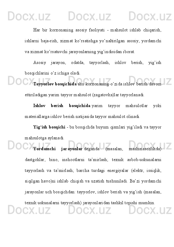 Har   bir   korxonaning   asosiy   faoliyati   -   mahsulot   ishlab   chiqarish,
ishlarni   baja-rish,   xizmat   ko‘rsatishga   yo‘naltirilgan   asosiy,   yordamchi
va xizmat ko‘rsatuvchi jarayonlarning yig‘indisidan iborat. 
Asosiy   jarayon,   odatda,   tayyorlash,   ishlov   berish,   yig‘ish
bosqichlarini o‘z ichiga oladi. 
Tayyorlov bosqichida   shu korxonaning o‘zida ishlov berish davom
ettiriladigan yarim tayyor mahsulot (zagatovka)lar tayyorlanadi. 
Ishlov   berish   bosqichida   yarim   tayyor   mahsulotlar   yoki
materiallarga ishlov berish natijasida tayyor mahsulot olinadi.    
Yig‘ish bosqichi   - bu bosqichda buyum qismlari yig‘iladi va tayyor
mahsulotga aylanadi. 
Yordamchi   jarayonlar   deganda   (masalan,   mashinasozlikda)
dastgohlar,   bino,   inshootlarni   ta’mirlash;   texnik   asbob-uskunalarni
tayyorlash   va   ta’mirlash;   barcha   turdagi   energiyalar   (elektr,   issiqlik,
siqilgan   havo)ni  ishlab   chiqish  va  uzatish  tushuniladi.   Ba’zi   yordamchi
jarayonlar uch bosqichdan: tayyorlov, ishlov berish va yig‘ish (masalan,
texnik uskunalarni tayyorlash) jarayonlaridan tashkil topishi mumkin.  
