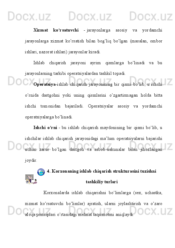 Xizmat   ko‘rsatuvchi   -   jarayonlarga   asosiy   va   yordamchi
jarayonlarga   xizmat   ko‘rsatish   bilan   bog‘liq   bo‘lgan   (masalan,   ombor
ishlari, nazorat ishlari) jarayonlar kiradi. 
Ishlab   chiqarish   jarayoni   ayrim   qismlarga   bo‘linadi   va   bu
jarayonlarning tarkibi operatsiyalardan tashkil topadi.    
Operatsiya- ishlab chiqarish  jarayonining  bir qismi  bo‘lib,  u ishchi
o‘rnida   dastgohni   yoki   uning   qismlarini   o‘zgartirmagan   holda   bitta
ishchi   tomonidan   bajariladi.   Operatsiyalar   asosiy   va   yordamchi
operatsiyalarga bo‘linadi. 
Ishchi   o‘rni   -   bu   ishlab   chiqarish   maydonining   bir   qismi   bo‘lib,   u
ishchilar   ishlab   chiqarish   jarayonidagi   ma’lum   operatsiyalarni   bajarishi
uchun   zarur   bo‘lgan   dastgoh   va   asbob-uskunalar   bilan   jihozlangan
joydir.
4.   Korxonaning ishlab chiqarish strukturasini tuzishni
tashkiliy turlari
        Korxonalarda   ishlab   chiqarishni   bo‘limlarga   (sex,   uchastka,
xizmat   ko‘rsatuvchi   bo‘limlar)   ajratish,   ularni   joylashtirish   va   o‘zaro
aloqa prinsiplari o‘rtasidagi mehnat taqsimotini aniqlaydi.  