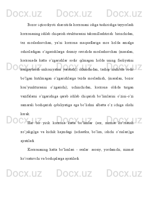Bozor iqtisodiyoti sharoitida korxonani ishga tushirishga tayyorlash
korxonaning ishlab chiqarish strukturasini takomillashtirish: birinchidan,
tez   moslashuvchan,   ya’ni   korxona   maqsadlariga   mos   holda   amalga
oshiriladigan   o‘zgarishlarga   doimiy   ravishda   moslashuvchan   (masalan,
korxonada   katta   o‘zgarishlar   sodir   qilmagan   holda   uning   faoliyatini
kengaytirish   imkoniyatini   yaratish);   ikkinchidan,   tashqi   muhitda   sodir
bo‘lgan   kutilmagan   o‘zgarishlarga   tezda   moslashish,   (masalan,   bozor
kon’yunkturasini   o‘zgarishi);   uchinchidan,   korxona   oldida   turgan
vazifalarni   o‘zgarishiga   qarab   ishlab   chiqarish   bo‘limlarini   o‘zini-o‘zi
samarali   boshqarish   qobiliyatiga   ega   bo‘lishni   albatta   o‘z   ichiga   olishi
kerak. 
Har   bir   yirik   korxona   katta   bo‘limlar   (sex,   xizmat   ko‘rsatish
xo‘jaligi)ga   va   kichik   hajmdagi   (uchastka,   bo‘lim,   ishchi   o‘rinlari)ga
ajratiladi. 
Korxonaning   katta   bo‘limlari   -   sexlar:   asosiy,   yordamchi,   xizmat
ko‘rsatuvchi va boshqalarga ajratiladi.  
