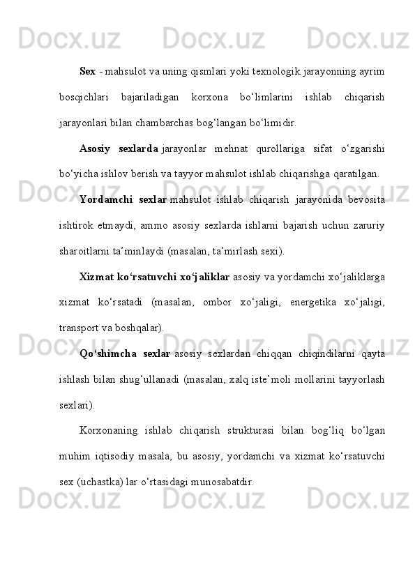 Sex   - mahsulot va uning qismlari yoki texnologik jarayonning ayrim
bosqichlari   bajariladigan   korxona   bo‘limlarini   ishlab   chiqarish
jarayonlari bilan chambarchas bog‘langan bo‘limidir. 
Asosiy   sexlarda   jarayonlar   mehnat   qurollariga   sifat   o‘zgarishi
bo‘yicha ishlov berish va tayyor mahsulot ishlab chiqarishga qaratilgan. 
Yordamchi   sexlar   mahsulot   ishlab   chiqarish   jarayonida   bevosita
ishtirok   etmaydi,   ammo   asosiy   sexlarda   ishlarni   bajarish   uchun   zaruriy
sharoitlarni ta’minlaydi (masalan, ta’mirlash sexi). 
Xizmat ko‘rsatuvchi xo‘jaliklar   asosiy va yordamchi xo‘jaliklarga
xizmat   ko‘rsatadi   (masalan,   ombor   xo‘jaligi,   energetika   xo‘jaligi,
transport va boshqalar). 
Qo‘shimcha   sexlar   asosiy   sexlardan   chiqqan   chiqindilarni   qayta
ishlash bilan shug‘ullanadi (masalan, xalq iste’moli mollarini tayyorlash
sexlari). 
Korxonaning   ishlab   chiqarish   strukturasi   bilan   bog‘liq   bo‘lgan
muhim   iqtisodiy   masala,   bu   asosiy,   yordamchi   va   xizmat   ko‘rsatuvchi
sex (uchastka) lar o‘rtasidagi munosabatdir.  