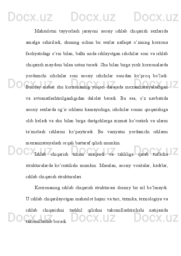 Mahsulotni   tayyorlash   jarayoni   asosiy   ishlab   chiqarish   sexlarida
amalga   oshiriladi,   shuning   uchun   bu   sexlar   nafaqat   o‘zining   korxona
faoliyatidagi o‘rni bilan, balki unda ishlayotgan ishchilar soni va ishlab
chiqarish maydoni bilan ustun turadi. Shu bilan birga yirik korxonalarda
yordamchi   ishchilar   soni   asosiy   ishchilar   sonidan   ko‘proq   bo‘ladi.
Bunday   nisbat   shu   korxonaning   yuqori   darajada   mexanizatsiyalashgan
va   avtomatlashtirilganligidan   dalolat   beradi.   Bu   esa,   o‘z   navbatida
asosiy sexlarda  og‘ir ishlarni  kamayishiga,  ishchilar  sonini qisqarishiga
olib   keladi   va   shu   bilan   birga   dastgohlarga   xizmat   ko‘rsatish   va   ularni
ta’mirlash   ishlarini   ko‘paytiradi.   Bu   vaziyatni   yordamchi   ishlarni
mexanizatsiyalash orqali bartaraf qilish mumkin. 
Ishlab   chiqarish   tizimi   maqsadi   va   tahliliga   qarab   turlicha
strukturalarda   ko‘rsatilishi   mumkin.   Masalan,   asosiy   vositalar,   kadrlar,
ishlab chiqarish strukturalari. 
Korxonaning   ishlab   chiqarish   strukturasi   doimiy   bir   xil   bo‘lmaydi.
U ishlab chiqarilayotgan mahsulot hajmi va turi, texnika, texnologiya va
ishlab   chiqarishni   tashkil   qilishni   takomillashtirilishi   natijasida
takomillashib boradi.  