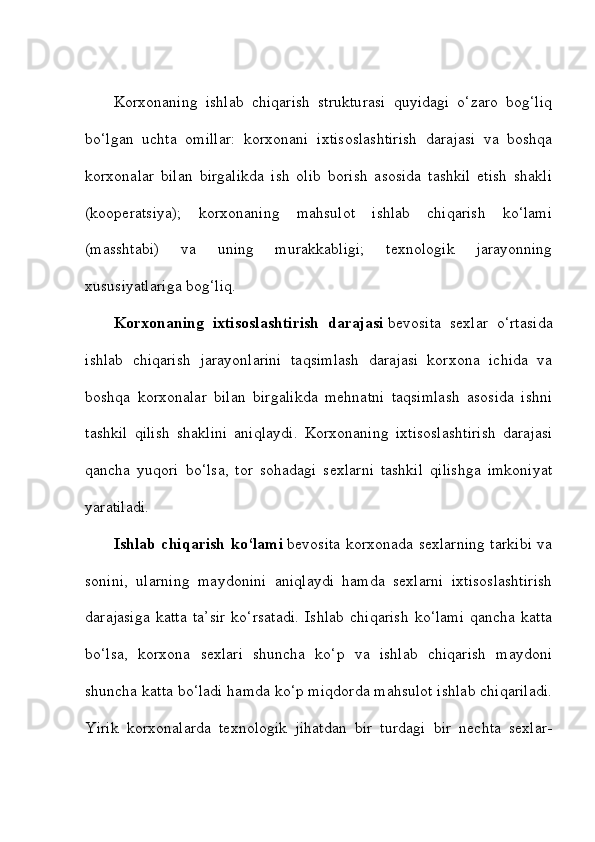 Korxonaning   ishlab   chiqarish   strukturasi   quyidagi   o‘zaro   bog‘liq
bo‘lgan   uchta   omillar:   korxonani   ixtisoslashtirish   darajasi   va   boshqa
korxonalar   bilan   birgalikda   ish   olib   borish   asosida   tashkil   etish   shakli
(kooperatsiya);   korxonaning   mahsulot   ishlab   chiqarish   ko‘lami
(masshtabi)   va   uning   murakkabligi;   texnologik   jarayonning
xususiyatlariga bog‘liq. 
Korxonaning   ixtisoslashtirish   darajasi   bevosita   sexlar   o‘rtasida
ishlab   chiqarish   jarayonlarini   taqsimlash   darajasi   korxona   ichida   va
boshqa   korxonalar   bilan   birgalikda   mehnatni   taqsimlash   asosida   ishni
tashkil   qilish   shaklini   aniqlaydi.   Korxonaning   ixtisoslashtirish   darajasi
qancha   yuqori   bo‘lsa,   tor   sohadagi   sexlarni   tashkil   qilishga   imkoniyat
yaratiladi. 
Ishlab chiqarish ko‘lami   bevosita korxonada sexlarning tarkibi va
sonini,   ularning   maydonini   aniqlaydi   hamda   sexlarni   ixtisoslashtirish
darajasiga   katta   ta’sir   ko‘rsatadi.   Ishlab   chiqarish   ko‘lami   qancha   katta
bo‘lsa,   korxona   sexlari   shuncha   ko‘p   va   ishlab   chiqarish   maydoni
shuncha katta bo‘ladi hamda ko‘p miqdorda mahsulot ishlab chiqariladi.
Yirik   korxonalarda   texnologik   jihatdan   bir   turdagi   bir   nechta   sexlar- 