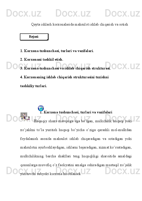 Qayta ishlash korxonalarida mahsulot ishlab chiqarish va sotish
1. Korxona tushunchasi, turlari va vazifalari.
2.  Korxonani tashkil etish.
3.  Korxona tushunchasi va ishlab chiqarish strukturasi.
4.   Korxonaning ishlab chiqarish strukturasini tuzishni
tashkiliy turlari. 
1.  Korxona tushunchasi, turlari va vazifalari
    Huquqiy   shaxs   mavqeiga   ega  bo‘lgan,   mulkchilik   huquqi   yoki
xo‘jalikni   to‘la   yuritish   huquqi   bo‘yicha   o‘ziga   qarashli   mol-mulkdan
foydalanish   asosida   mahsulot   ishlab   chiqaradigan   va   sotadigan   yoki
mahsulotni ayirboshlaydigan, ishlarni bajaradigan, xizmat ko‘rsatadigan,
mulkchilikning   barcha   shakllari   teng   huquqliligi   sharoitida   amaldagi
qonunlarga muvofiq o‘z faoliyatini amalga oshiradigan mustaqil xo‘jalik
yurituvchi subyekt korxona hisoblanadi. Rejasi: 