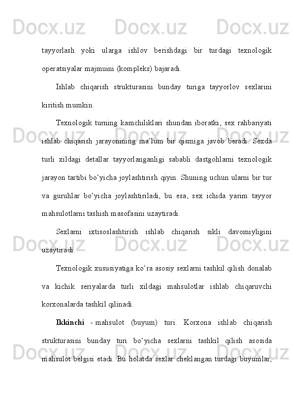 tayyorlash   yoki   ularga   ishlov   berishdagi   bir   turdagi   texnologik
operatsiyalar majmuini (kompleks) bajaradi. 
Ishlab   chiqarish   strukturasini   bunday   turiga   tayyorlov   sexlarini
kiritish mumkin. 
Texnologik   turning   kamchiliklari   shundan   iboratki,   sex   rahbariyati
ishlab   chiqarish   jarayonining   ma’lum   bir   qismiga   javob   beradi.   Sexda
turli   xildagi   detallar   tayyorlanganligi   sababli   dastgohlarni   texnologik
jarayon tartibi bo‘yicha joylashtirish qiyin. Shuning uchun ularni bir tur
va   guruhlar   bo‘yicha   joylashtiriladi,   bu   esa,   sex   ichida   yarim   tayyor
mahsulotlarni tashish masofasini uzaytiradi. 
Sexlarni   ixtisoslashtirish   ishlab   chiqarish   sikli   davomiyligini
uzaytiradi. 
Texnologik xususiyatiga ko‘ra asosiy sexlarni tashkil qilish donalab
va   kichik   seriyalarda   turli   xildagi   mahsulotlar   ishlab   chiqaruvchi
korxonalarda tashkil qilinadi. 
Ikkinchi   -   mahsulot   (buyum)   turi.   Korxona   ishlab   chiqarish
strukturasini   bunday   turi   bo‘yicha   sexlarni   tashkil   qilish   asosida
mahsulot  belgisi  etadi. Bu holatda  sexlar  cheklangan turdagi buyumlar, 