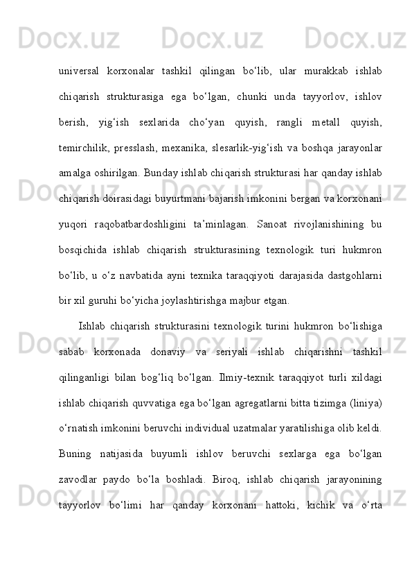 universal   korxonalar   tashkil   qilingan   bo‘lib,   ular   murakkab   ishlab
chiqarish   strukturasiga   ega   bo‘lgan,   chunki   unda   tayyorlov,   ishlov
berish,   yig‘ish   sexlarida   cho‘yan   quyish,   rangli   metall   quyish,
temirchilik,   presslash,   mexanika,   slesarlik-yig‘ish   va   boshqa   jarayonlar
amalga oshirilgan. Bunday ishlab chiqarish strukturasi har qanday ishlab
chiqarish doirasidagi buyurtmani bajarish imkonini bergan va korxonani
yuqori   raqobatbardoshligini   ta’minlagan.   Sanoat   rivojlanishining   bu
bosqichida   ishlab   chiqarish   strukturasining   texnologik   turi   hukmron
bo‘lib,   u   o‘z   navbatida   ayni   texnika   taraqqiyoti   darajasida   dastgohlarni
bir xil guruhi bo‘yicha joylashtirishga majbur etgan.    
Ishlab   chiqarish   strukturasini   texnologik   turini   hukmron   bo‘lishiga
sabab   korxonada   donaviy   va   seriyali   ishlab   chiqarishni   tashkil
qilinganligi   bilan   bog‘liq   bo‘lgan.   Ilmiy-texnik   taraqqiyot   turli   xildagi
ishlab chiqarish quvvatiga ega bo‘lgan agregatlarni bitta tizimga (liniya)
o‘rnatish imkonini beruvchi individual uzatmalar yaratilishiga olib keldi.
Buning   natijasida   buyumli   ishlov   beruvchi   sexlarga   ega   bo‘lgan
zavodlar   paydo   bo‘la   boshladi.   Biroq,   ishlab   chiqarish   jarayonining
tayyorlov   bo‘limi   har   qanday   korxonani   hattoki,   kichik   va   o‘rta 