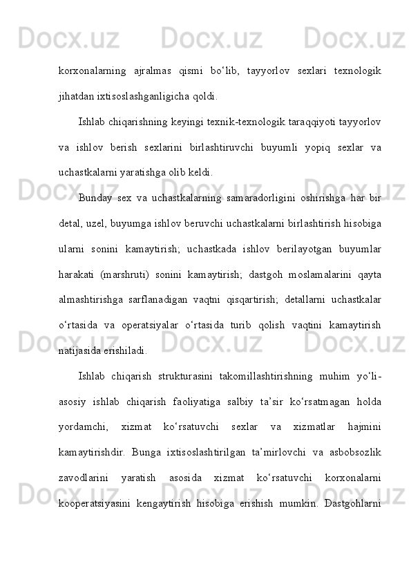 korxonalarning   ajralmas   qismi   bo‘lib,   tayyorlov   sexlari   texnologik
jihatdan ixtisoslashganligicha qoldi. 
Ishlab chiqarishning keyingi texnik-texnologik taraqqiyoti tayyorlov
va   ishlov   berish   sexlarini   birlashtiruvchi   buyumli   yopiq   sexlar   va
uchastkalarni yaratishga olib keldi. 
Bunday   sex   va   uchastkalarning   samaradorligini   oshirishga   har   bir
detal, uzel, buyumga ishlov beruvchi uchastkalarni birlashtirish hisobiga
ularni   sonini   kamaytirish;   uchastkada   ishlov   berilayotgan   buyumlar
harakati   (marshruti)   sonini   kamaytirish;   dastgoh   moslamalarini   qayta
almashtirishga   sarflanadigan   vaqtni   qisqartirish;   detallarni   uchastkalar
o‘rtasida   va   operatsiyalar   o‘rtasida   turib   qolish   vaqtini   kamaytirish
natijasida erishiladi. 
Ishlab   chiqarish   strukturasini   takomillashtirishning   muhim   yo‘li-
asosiy   ishlab   chiqarish   faoliyatiga   salbiy   ta’sir   ko‘rsatmagan   holda
yordamchi,   xizmat   ko‘rsatuvchi   sexlar   va   xizmatlar   hajmini
kamaytirishdir.   Bunga   ixtisoslashtirilgan   ta’mirlovchi   va   asbobsozlik
zavodlarini   yaratish   asosida   xizmat   ko‘rsatuvchi   korxonalarni
kooperatsiyasini   kengaytirish   hisobiga   erishish   mumkin.   Dastgohlarni 