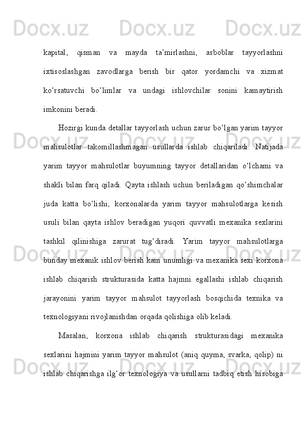kapital,   qisman   va   mayda   ta’mirlashni,   asboblar   tayyorlashni
ixtisoslashgan   zavodlarga   berish   bir   qator   yordamchi   va   xizmat
ko‘rsatuvchi   bo‘limlar   va   undagi   ishlovchilar   sonini   kamaytirish
imkonini beradi. 
Hozirgi kunda detallar tayyorlash uchun zarur bo‘lgan yarim tayyor
mahsulotlar   takomillashmagan   usullarda   ishlab   chiqariladi.   Natijada
yarim   tayyor   mahsulotlar   buyumning   tayyor   detallaridan   o‘lchami   va
shakli   bilan   farq   qiladi.   Qayta   ishlash   uchun  beriladigan   qo‘shimchalar
juda   katta   bo‘lishi,   korxonalarda   yarim   tayyor   mahsulotlarga   kesish
usuli   bilan   qayta   ishlov   beradigan   yuqori   quvvatli   mexanika   sexlarini
tashkil   qilinishiga   zarurat   tug‘diradi.   Yarim   tayyor   mahsulotlarga
bunday mexanik ishlov berish kam unumligi va mexanika sexi korxona
ishlab   chiqarish   strukturasida   katta   hajmni   egallashi   ishlab   chiqarish
jarayonini   yarim   tayyor   mahsulot   tayyorlash   bosqichida   texnika   va
texnologiyani rivojlanishdan orqada qolishiga olib keladi.    
Masalan,   korxona   ishlab   chiqarish   strukturasidagi   mexanika
sexlarini  hajmini  yarim  tayyor mahsulot  (aniq quyma, svarka, qolip)  ni
ishlab   chiqarishga   ilg‘or   texnologiya   va   usullarni   tadbiq   etish   hisobiga 