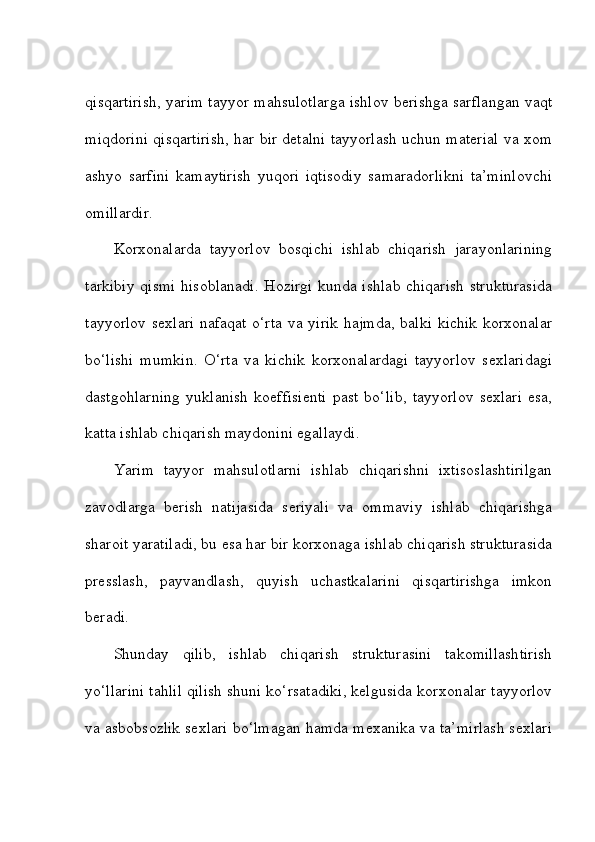qisqartirish, yarim tayyor mahsulotlarga ishlov berishga sarflangan vaqt
miqdorini qisqartirish, har bir detalni tayyorlash uchun material va xom
ashyo   sarfini   kamaytirish   yuqori   iqtisodiy   samaradorlikni   ta’minlovchi
omillardir. 
Korxonalarda   tayyorlov   bosqichi   ishlab   chiqarish   jarayonlarining
tarkibiy qismi hisoblanadi. Hozirgi kunda ishlab chiqarish strukturasida
tayyorlov sexlari nafaqat o‘rta va yirik hajmda, balki kichik korxonalar
bo‘lishi   mumkin.   O‘rta   va   kichik   korxonalardagi   tayyorlov   sexlaridagi
dastgohlarning   yuklanish   koeffisienti   past   bo‘lib,   tayyorlov   sexlari   esa,
katta ishlab chiqarish maydonini egallaydi. 
Yarim   tayyor   mahsulotlarni   ishlab   chiqarishni   ixtisoslashtirilgan
zavodlarga   berish   natijasida   seriyali   va   ommaviy   ishlab   chiqarishga
sharoit yaratiladi, bu esa har bir korxonaga ishlab chiqarish strukturasida
presslash,   payvandlash,   quyish   uchastkalarini   qisqartirishga   imkon
beradi. 
Shunday   qilib,   ishlab   chiqarish   strukturasini   takomillashtirish
yo‘llarini tahlil qilish shuni ko‘rsatadiki, kelgusida korxonalar tayyorlov
va asbobsozlik sexlari bo‘lmagan hamda mexanika va ta’mirlash sexlari 
