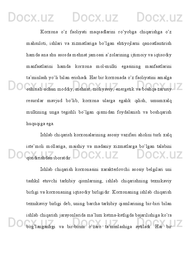 Korxona   o‘z   faoliyati   maqsadlarini   ro‘yobga   chiqarishga   o‘z
mahsuloti,   ishlari   va   xizmatlariga   bo‘lgan   ehtiyojlarni   qanoatlantirish
hamda ana shu asosda mehnat jamoasi a’zolarining ijtimoiy va iqtisodiy
manfaatlarini   hamda   korxona   mol-mulki   egasining   manfaatlarini
ta’minlash yo‘li bilan erishadi. Har bir korxonada o‘z faoliyatini amalga
oshirish uchun moddiy, mehnat, moliyaviy, energetik va boshqa zaruriy
resurslar   mavjud   bo‘lib,   korxona   ularga   egalik   qilish,   umumxalq
mulkining   unga   tegishli   bo‘lgan   qismidan   foydalanish   va   boshqarish
huquqiga ega.
Ishlab chiqarish korxonalarining asosiy vazifasi aholini turli xalq
iste’moli   mollariga,   maishiy   va   madaniy   xizmatlarga   bo‘lgan   talabini
qondirishdan iboratdir. 
Ishlab   chiqarish   korxonasini   xarakterlovchi   asosiy   belgilari   uni
tashkil   etuvchi   tarkibiy   qismlarning,   ishlab   chiqarishning   texnikaviy
birligi va korxonaning iqtisodiy birligidir. Korxonaning ishlab chiqarish
texnikaviy   birligi   deb,   uning   barcha   tarkibiy   qismlarining   bir-biri   bilan
ishlab chiqarish jarayonlarida ma’lum ketma-ketligda bajarilishiga ko‘ra
bog‘langanligi   va   bir-birini   o‘zaro   ta’minlashiga   aytiladi.   Har   bir 