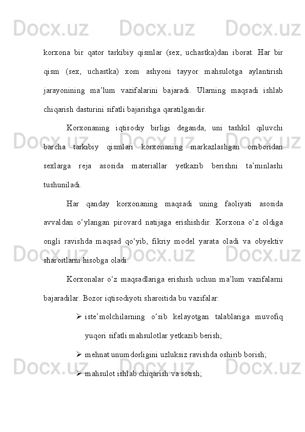 korxona   bir   qator   tarkibiy   qismlar   (sex,   uchastka)dan   iborat.   Har   bir
qism   (sex,   uchastka)   xom   ashyoni   tayyor   mahsulotga   aylantirish
jarayonining   ma’lum   vazifalarini   bajaradi.   Ularning   maqsadi   ishlab
chiqarish dasturini sifatli bajarishga qaratilgandir. 
Korxonaning   iqtisodiy   birligi   deganda,   uni   tashkil   qiluvchi
barcha   tarkibiy   qismlari   korxonaning   markazlashgan   omboridan
sexlarga   reja   asosida   materiallar   yetkazib   berishni   ta’minlashi
tushuniladi.
Har   qanday   korxonaning   maqsadi   uning   faoliyati   asosida
avvaldan   o‘ylangan   pirovard   natijaga   erishishdir.   Korxona   o‘z   oldiga
ongli   ravishda   maqsad   qo‘yib,   fikriy   model   yarata   oladi   va   obyektiv
sharoitlarni hisobga oladi. 
Korxonalar   o‘z   maqsadlariga   erishish   uchun   ma’lum   vazifalarni
bajaradilar. Bozor iqtisodiyoti sharoitida bu vazifalar:
 iste’molchilarning   o‘sib   kelayotgan   talablariga   muvofiq
yuqori sifatli mahsulotlar yetkazib berish;
 mehnat unumdorligini uzluksiz ravishda oshirib borish;
 mahsulot ishlab chiqarish va sotish; 