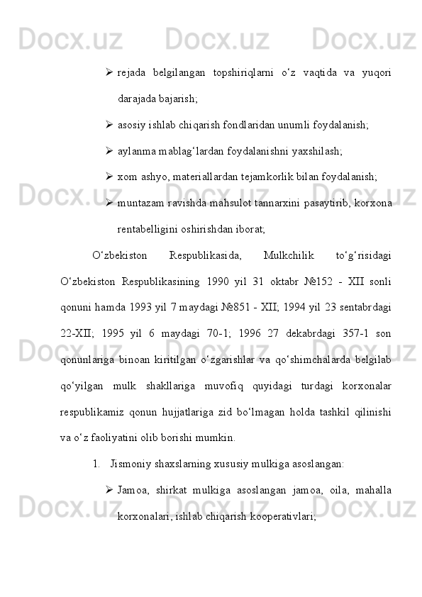  rejada   belgilangan   topshiriqlarni   o‘z   vaqtida   va   yuqori
darajada bajarish;
 asosiy ishlab chiqarish fondlaridan unumli foydalanish;
 aylanma mablag‘lardan foydalanishni yaxshilash;
 xom ashyo, materiallardan tejamkorlik bilan foydalanish;
 muntazam ravishda mahsulot tannarxini pasaytirib, korxona
rentabelligini oshirishdan iborat;
O‘zbekiston   Respublikasida,   Mulkchilik   to‘g‘risidagi
O‘zbekiston   Respublikasining   1990   yil   31   oktabr   №152   -   XII   sonli
qonuni hamda 1993 yil 7 maydagi №851 - XII; 1994 yil 23 sentabrdagi
22-XII;   1995   yil   6   maydagi   70-1;   1996   27   dekabrdagi   357-1   son
qonunlariga   binoan   kiritilgan   o‘zgarishlar   va   qo‘shimchalarda   belgilab
qo‘yilgan   mulk   shakllariga   muvofiq   quyidagi   turdagi   korxonalar
respublikamiz   qonun   hujjatlariga   zid   bo‘lmagan   holda   tashkil   qilinishi
va o‘z faoliyatini olib borishi mumkin.
1. Jismoniy shaxslarning xususiy mulkiga asoslangan:
 Jamoa,   shirkat   mulkiga   asoslangan   jamoa,   oila,   mahalla
korxonalari, ishlab chiqarish kooperativlari; 