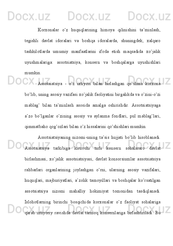 Korxonalar   o‘z   huquqlarining   himoya   qilinishini   ta’minlash,
tegishli   davlat   idoralari   va   boshqa   idoralarda,   shuningdek,   xalqaro
tashkilotlarda   umumiy   manfaatlarini   ifoda   etish   maqsadida   xo‘jalik
uyushmalariga:   assotsiatsiya,   konsern   va   boshqalarga   uyushishlari
mumkin.
Assotsiatsiya   -   o‘z   ixtiyori   bilan   birlashgan   qo‘shma   korxona
bo‘lib, uning asosiy vazifasi xo‘jalik faoliyatini birgalikda va o‘zini-o‘zi
mablag‘   bilan   ta’minlash   asosida   amalga   oshirishdir.   Assotsiatsiyaga
a’zo   bo‘lganlar   o‘zining   asosiy   va   aylanma   fondlari,   pul   mablag‘lari,
qimmatbaho qog‘ozlari bilan o‘z hissalarini qo‘shishlari mumkin.
Assotsiatsiyaning   nizomi-uning   ta’sis   hujjati   bo‘lib   hisoblanadi.
Assotsiatsiya   tarkibiga   kiruvchi   turli   konsern   sohalararo   davlat
birlashmasi,   xo‘jalik   assotsiatsiyasi,   davlat   konsorsiumlar   assotsiatsiya
rahbarlari   organlarining   joylashgan   o‘rni,   ularning   asosiy   vazifalari,
huquqlari,   majburiyatlari,   a’zolik   tamoyillari   va   boshqalar   ko‘rsatilgan
assotsiatsiya   nizomi   mahalliy   hokimiyat   tomonidan   tasdiqlanadi.
Islohotlarning   birinchi   bosqichida   korxonalar   o‘z   faoliyat   sohalariga
qarab   ixtiyoriy   ravishda   davlat   tarmoq   konsernlariga   birlashtiriladi.   Bu 